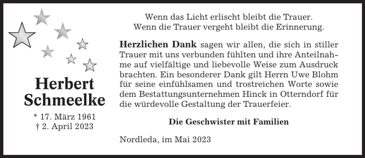 <p>Wenn das Licht erlischt bleibt die Trauer.<br />Wenn die Trauer vergeht bleibt die Erinnerung.</p><p>Herzlichen Dank sagen wir allen, die sich in stiller</p><p>Herbert<br />Schmeelke<br />* 17. März 1961<br />† 2. April 2023</p><p>Trauer mit uns verbunden fühlten und ihre Anteilnahme auf vielfältige und liebevolle Weise zum Ausdruck<br />brachten. Ein besonderer Dank gilt Herrn Uwe Blohm<br />für seine einfühlsamen und trostreichen Worte sowie<br />dem Bestattungsunternehmen Hinck in Otterndorf für<br />die würdevolle Gestaltung der Trauerfeier.<br />Die Geschwister mit Familien<br />Nordleda, im Mai 2023</p>