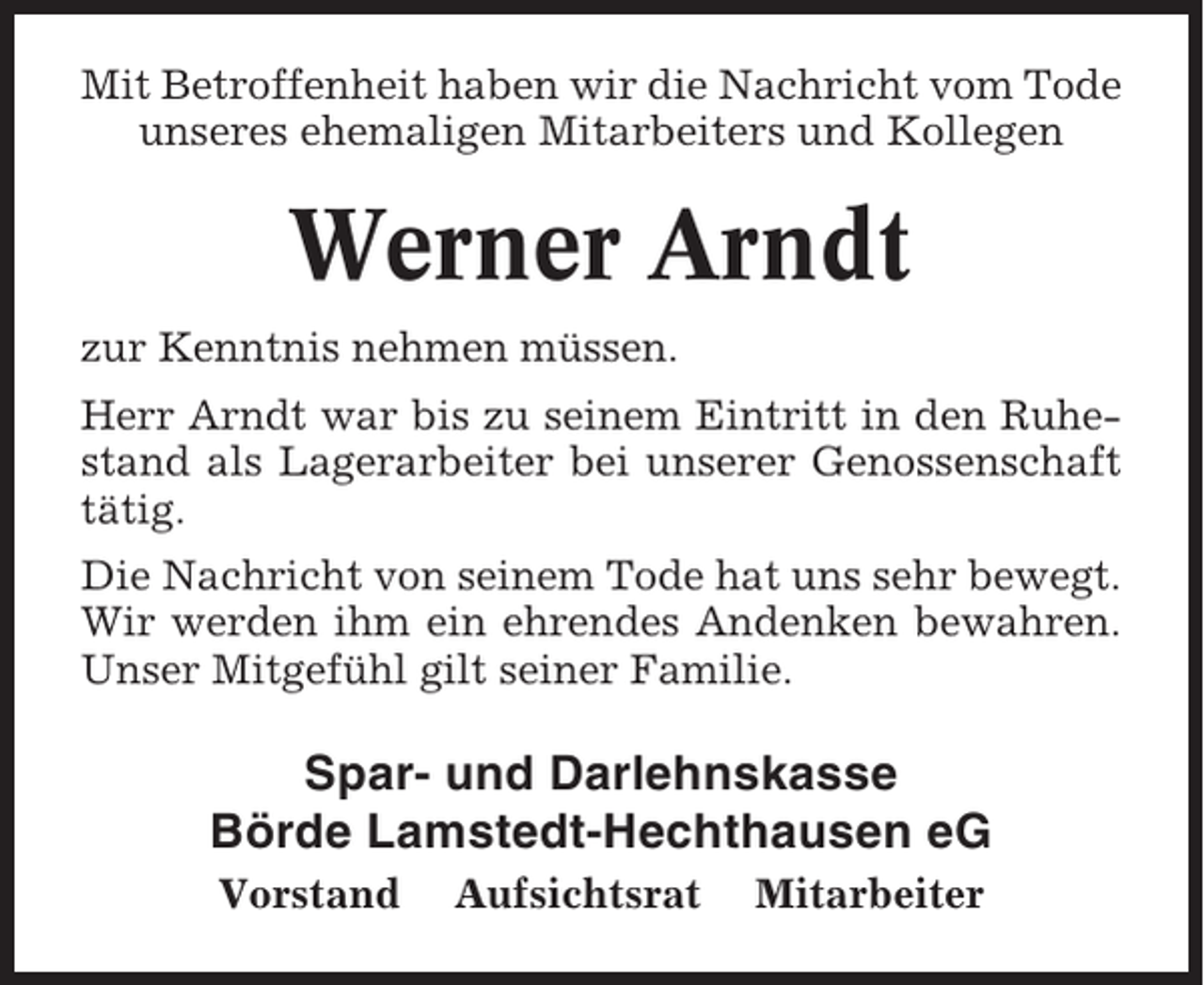 <p>Mit Betroffenheit haben wir die Nachricht vom Tode<br />unseres ehemaligen Mitarbeiters und Kollegen</p><p>Werner Arndt<br />zur Kenntnis nehmen müssen.<br />Herr Arndt war bis zu seinem Eintritt in den Ruhestand als Lagerarbeiter bei unserer Genossenschaft<br />tätig.<br />Die Nachricht von seinem Tode hat uns sehr bewegt.<br />Wir werden ihm ein ehrendes Andenken bewahren.<br />Unser Mitgefühl gilt seiner Familie.</p><p>Spar- und Darlehnskasse<br />Börde Lamstedt-Hechthausen eG<br />Vorstand</p><p>Aufsichtsrat</p><p>Mitarbeiter</p>