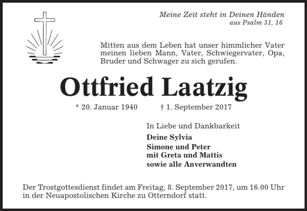 <p>Meine Zeit steht in Deinen Händen<br />aus Psalm 31, 16</p><p>Mitten aus dem Leben hat unser himmlicher Vater<br />meinen lieben Mann, Vater, Schwiegervater, Opa,<br />Bruder und Schwager zu sich gerufen.</p><p>Ottfried Laatzig<br />* 20. Januar 1940</p><p>† 1. September 2017<br />In Liebe und Dankbarkeit<br />Deine Sylvia<br />Simone und Peter<br />mit Greta und Mattis<br />sowie alle Anverwandten</p><p>Der Trostgottesdienst findet am Freitag, 8. September 2017, um 16.00 Uhr<br />in der Neuapostolischen Kirche zu Otterndorf statt.</p>