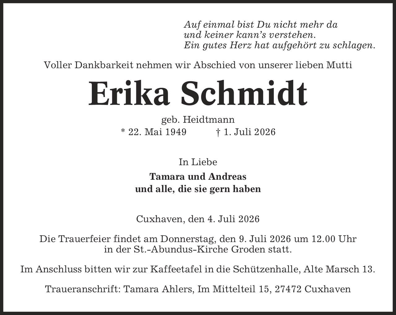 Auf einmal bist Du nicht mehr da und keiner kann's verstehen. Ein gutes Herz hat aufgehört zu schlagen. Voller Dankbarkeit nehmen wir Abschied von unserer lieben Mutti Erika Schmidt geb. Heidtmann * 22. Mai 1949 | 1. Juli 2026 In Liebe Tamara und Andreas und alle, die sie gern haben Cuxhaven, den 4. Juli 2026 Die Trauerfeier findet am Donnerstag, den 9. Juli 2026 um 12.00 Uhr in der St.-Abundus-Kirche Groden statt. Im Anschluss bitten wir zur Kaffeetafel in die Schützenhalle, Alte Marsch 13. Traueranschrift: Tamara Ahlers, Im Mittelteil 15, 27472 Cuxhaven