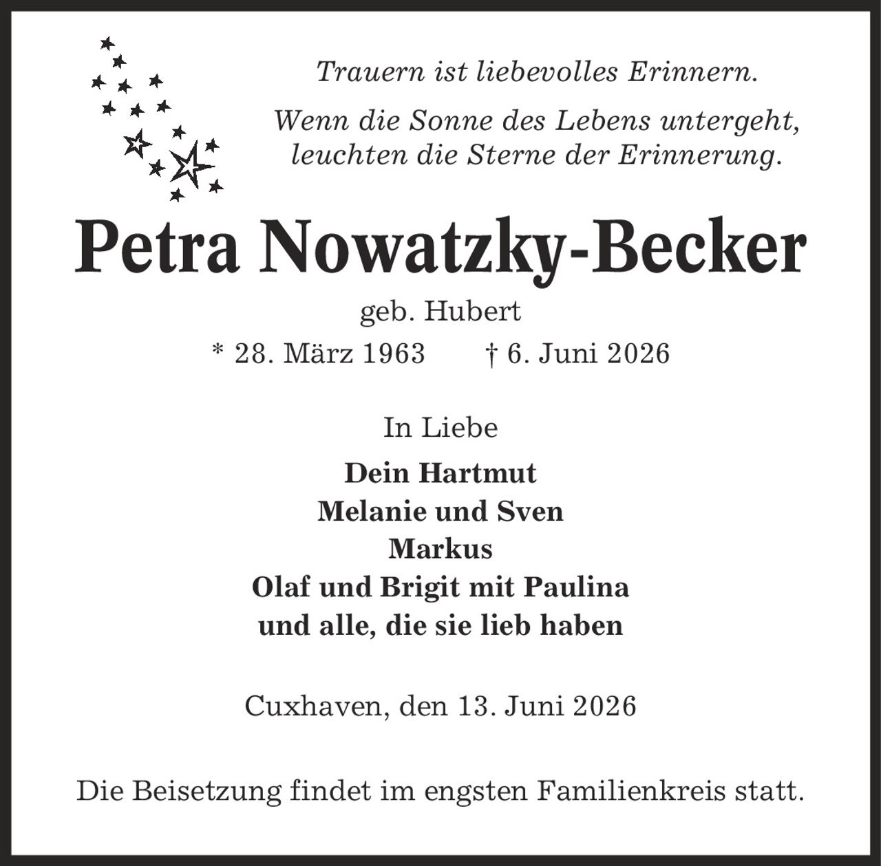 Trauern ist liebevolles Erinnern. Wenn die Sonne des Lebens untergeht, leuchten die Sterne der Erinnerung. Petra Nowatzky-Becker geb. Hubert * 28. März 1963 | 6. Juni 2026 In Liebe Dein Hartmut Melanie und Sven Markus Olaf und Brigit mit Paulina und alle, die sie lieb haben Cuxhaven, den 13. Juni 2026 Die Beisetzung findet im engsten Familienkreis statt.