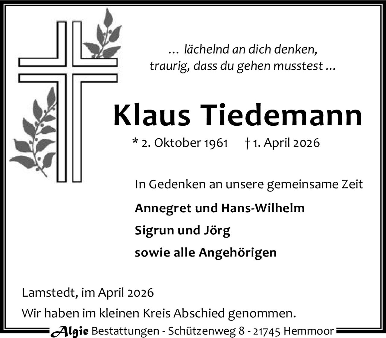 <p><i>… lächelnd an dich denken,<br>traurig, dass du gehen musstest …</i></p><p><strong>Klaus Tiedemann</strong><br>* 2. Oktober 1961 † 1. April 2026</p><p>In Gedenken an unsere gemeinsame Zeit</p><p><strong>Annegret und Hans-Wilhelm<br>Sigrun und Jörg<br>sowie alle Angehörigen</strong></p><p>Lamstedt, im April 2026</p><p>Wir haben im kleinen Kreis Abschied genommen.</p>