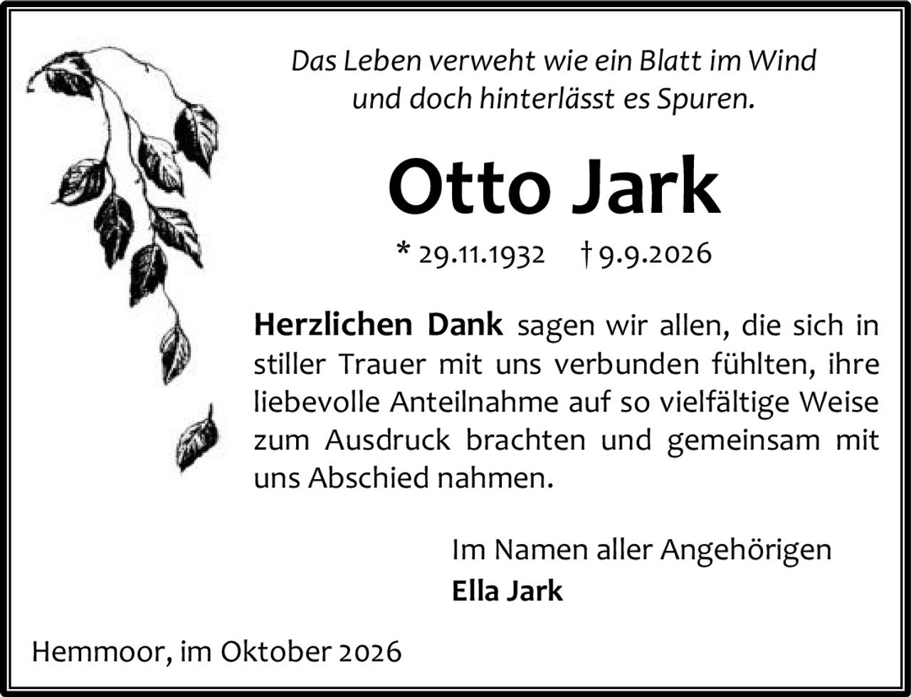 <p><i>Das Leben verweht wie ein Blatt im Wind und doch hinterlässt es Spuren.</i></p><p><strong>Otto Jark</strong><br/>* 29.11.1932 † 9.9.2026</p><p><strong>Herzlichen Dank</strong> sagen wir allen, die sich in stiller Trauer mit uns verbunden fühlten, ihre liebevolle Anteilnahme auf so vielfältige Weise zum Ausdruck brachten und gemeinsam mit uns Abschied nahmen.</p><p>Im Namen aller Angehörigen<br/><strong>Ella Jark</strong></p><p>Hemmoor, im Oktober 2026</p>
