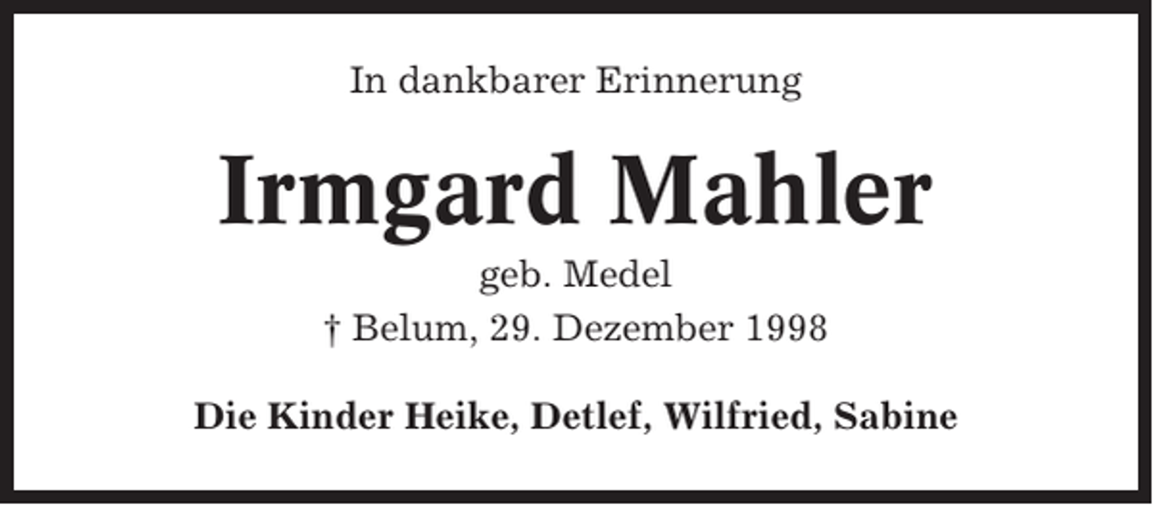 <p>In dankbarer Erinnerung</p><p>Irmgard Mahler<br />geb. Medel<br />† Belum, 29. Dezember 1998<br />Die Kinder Heike, Detlef, Wilfried, Sabine</p>