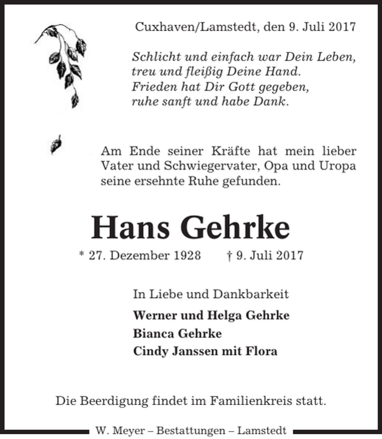 <p>Cuxhaven/Lamstedt, den 9. Juli 2017<br />Schlicht und einfach war Dein Leben,<br />treu und fleißig Deine Hand.<br />Frieden hat Dir Gott gegeben,<br />ruhe sanft und habe Dank.</p><p>Am Ende seiner Kräfte hat mein lieber<br />Vater und Schwiegervater, Opa und Uropa<br />seine ersehnte Ruhe gefunden.</p><p>Hans Gehrke<br />* 27. Dezember 1928</p><p>† 9. Juli 2017</p><p>In Liebe und Dankbarkeit<br />Werner und Helga Gehrke<br />Bianca Gehrke<br />Cindy Janssen mit Flora</p><p>Die Beerdigung findet im Familienkreis statt.<br />W. Meyer – Bestattungen – Lamstedt</p>