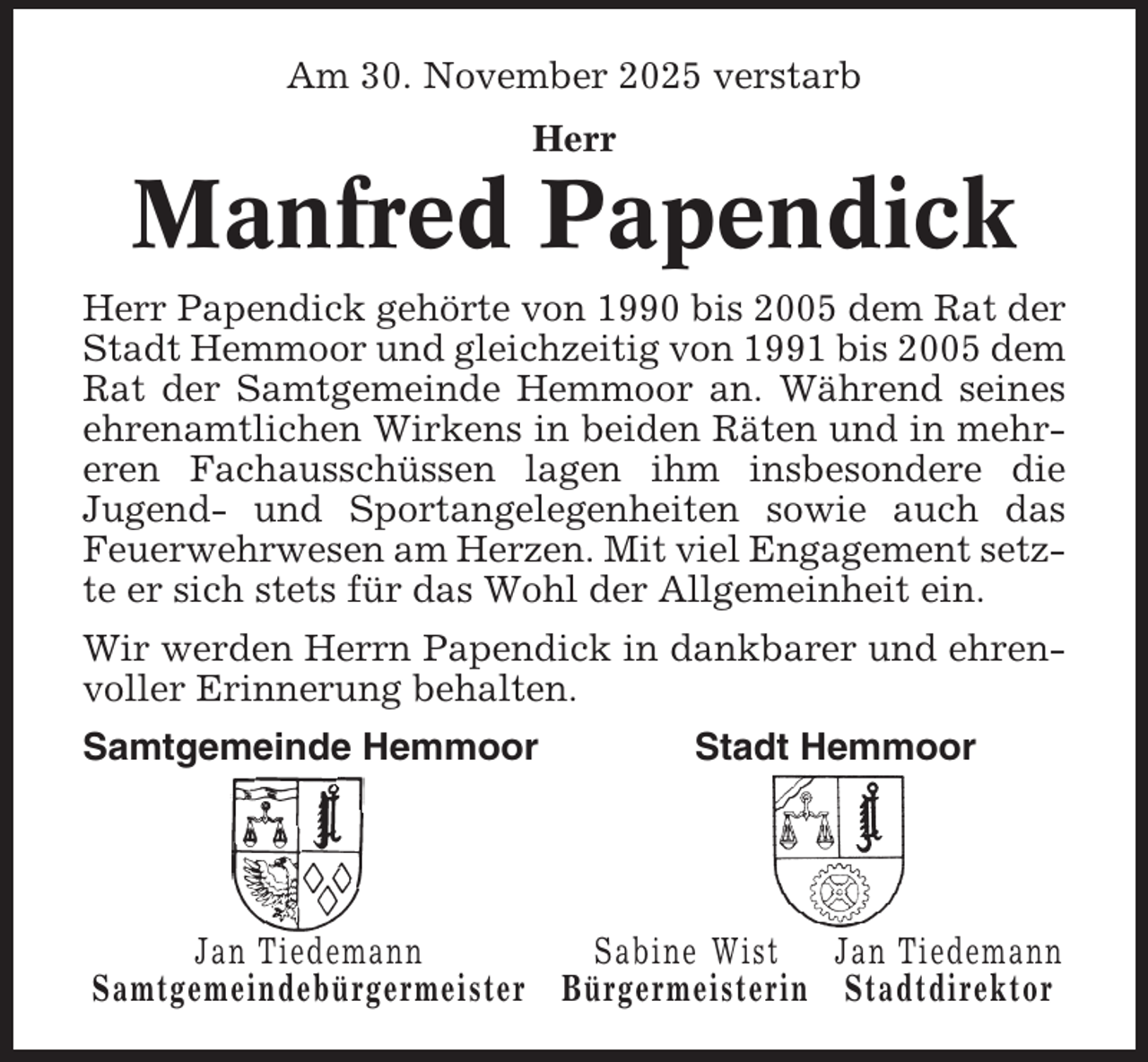 <p>Am 30. November 2025 verstarb<br />Herr</p><p>Manfred Papendick<br />Herr Papendick gehörte von 1990 bis 2005 dem Rat der<br />Stadt Hemmoor und gleichzeitig von 1991 bis 2005 dem<br />Rat der Samtgemeinde Hemmoor an. Während seines<br />ehrenamtlichen Wirkens in beiden Räten und in mehreren Fachausschüssen lagen ihm insbesondere die<br />Jugend- und Sportangelegenheiten sowie auch das<br />Feuerwehrwesen am Herzen. Mit viel Engagement setzte er sich stets für das Wohl der Allgemeinheit ein.<br />Wir werden Herrn Papendick in dankbarer und ehrenvoller Erinnerung behalten.<br />Samtgemeinde Hemmoor</p><p>Stadt Hemmoor</p><p>Jan Tiedemann<br />Sabine Wist<br />Jan Tiedemann<br />Samtgemeindebürgermeister Bürgermeisterin Stadtdirektor</p>