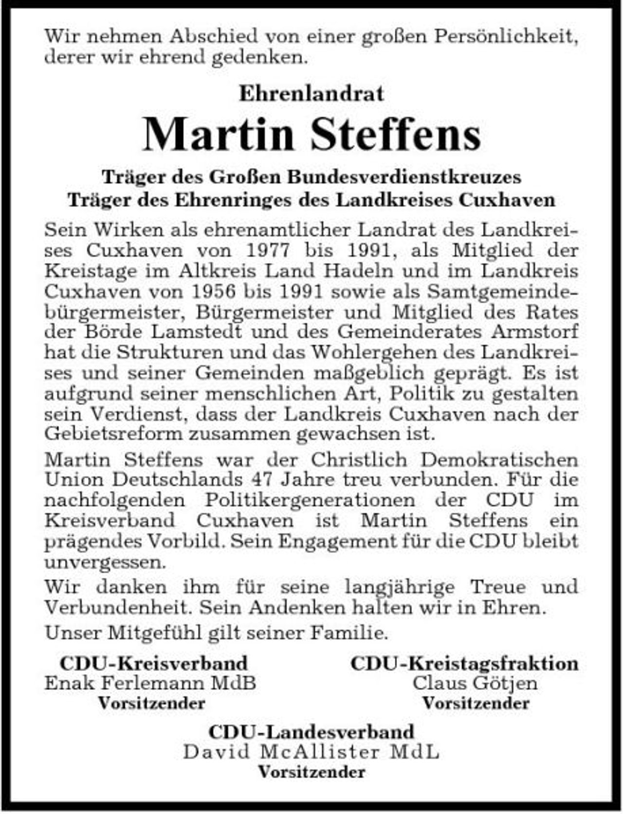 <p>Wir nehmen Abschied von einer großen Persönlichkeit, derer wir ehrend gedenken.</p><p>Ehrenlandrat</p><p>Martin Steffens<br />Träger des Großen Bundesverdienstkreuzes Träger des Ehrenringes des Landkreises Cuxhaven Sein Wirken als ehrenamtlicher Landrat des Landkreises Cuxhaven von 1977 bis 1991, als Mitglied der Kreistage im Altkreis Land Hadeln und im Landkreis Cuxhaven von 1956 bis 1991 sowie als Samtgemeindebürgermeister, Bürgermeister und Mitglied des Rates der Börde Lamstedt und des Gemeinderates Armstorf hat die Strukturen und das Wohlergehen des Landkreises und seiner Gemeinden maßgeblich geprägt. Es ist aufgrund seiner menschlichen Art, Politik zu gestalten sein Verdienst, dass der Landkreis Cuxhaven nach der Gebietsreform zusammen gewachsen ist. Martin Steffens war der Christlich Demokratischen Union Deutschlands 47 Jahre treu verbunden. Für die nachfolgenden Politikergenerationen der CDU im Kreisverband Cuxhaven ist Martin Steffens ein prägendes Vorbild. Sein Engagement für die CDU bleibt unvergessen. Wir danken ihm für seine langjährige Treue und Verbundenheit. Sein Andenken halten wir in Ehren. Unser Mitgefühl gilt seiner Familie. CDU-Kreisverband CDU-Kreistagsfraktion Enak Ferlemann MdB Claus Götjen<br />Vorsitzender Vorsitzender</p><p>CDU-Landesverband Da v id Mc Al l i st e r MdL<br />Vorsitzender</p>