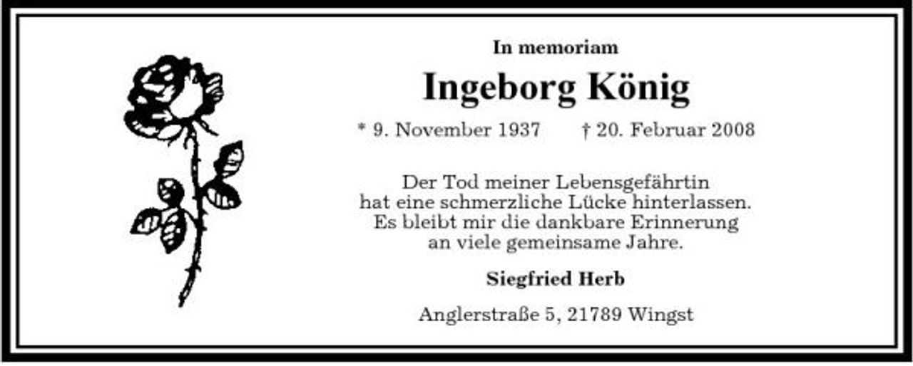 <p>In memoriam</p><p>Ingeborg König<br />* 9. November 1937 † 20. Februar 2008 Der Tod meiner Lebensgefährtin hat eine schmerzliche Lücke hinterlassen. Es bleibt mir die dankbare Erinnerung an viele gemeinsame Jahre. Siegfried Herb Anglerstraße 5, 21789 Wingst</p>