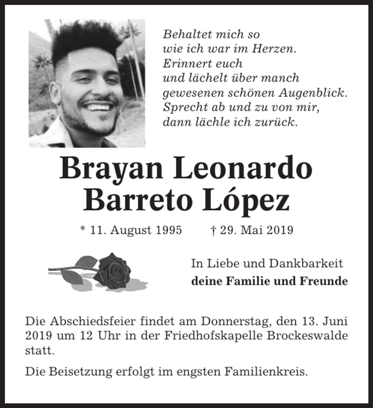 <p>Behaltet mich so<br />wie ich war im Herzen.<br />Erinnert euch<br />und lächelt über manch<br />gewesenen schönen Augenblick.<br />Sprecht ab und zu von mir,<br />dann lächle ich zurück.</p><p>Brayan Leonardo<br />Barreto López<br />* 11. August 1995</p><p>† 29. Mai 2019<br />In Liebe und Dankbarkeit<br />deine Familie und Freunde</p><p>Die Abschiedsfeier findet am Donnerstag, den 13. Juni<br />2019 um 12 Uhr in der Friedhofskapelle Brockeswalde<br />statt.<br />Die Beisetzung erfolgt im engsten Familienkreis.</p>