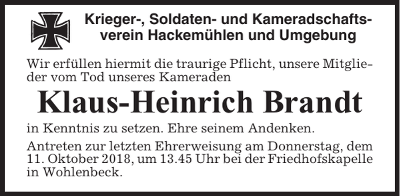 <p>Krieger-, Soldaten- und Kameradschaftsverein Hackemühlen und Umgebung<br />Wir erfüllen hiermit die traurige Pflicht, unsere Mitglieder vom Tod unseres Kameraden</p><p>Klaus-Heinrich Brandt<br />in Kenntnis zu setzen. Ehre seinem Andenken.<br />Antreten zur letzten Ehrerweisung am Donnerstag, dem<br />11. Oktober 2018, um 13.45 Uhr bei der Friedhofskapelle<br />in Wohlenbeck.</p>