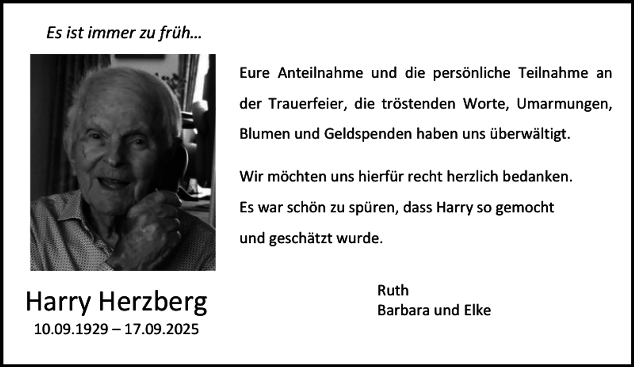 <p>Es ist immer zu früh…<br />Eure Anteilnahme und die persönliche Teilnahme an<br />der Trauerfeier, die tröstenden Worte, Umarmungen,<br />Blumen und Geldspenden haben uns überwältigt.<br />Wir möchten uns hierfür recht herzlich bedanken.<br />Es war schön zu spüren, dass Harry so gemocht<br />und geschätzt wurde.</p><p>Harry Herzberg<br />10.09.1929 – 17.09.2025</p><p>Ruth<br />Barbara und Elke</p>
