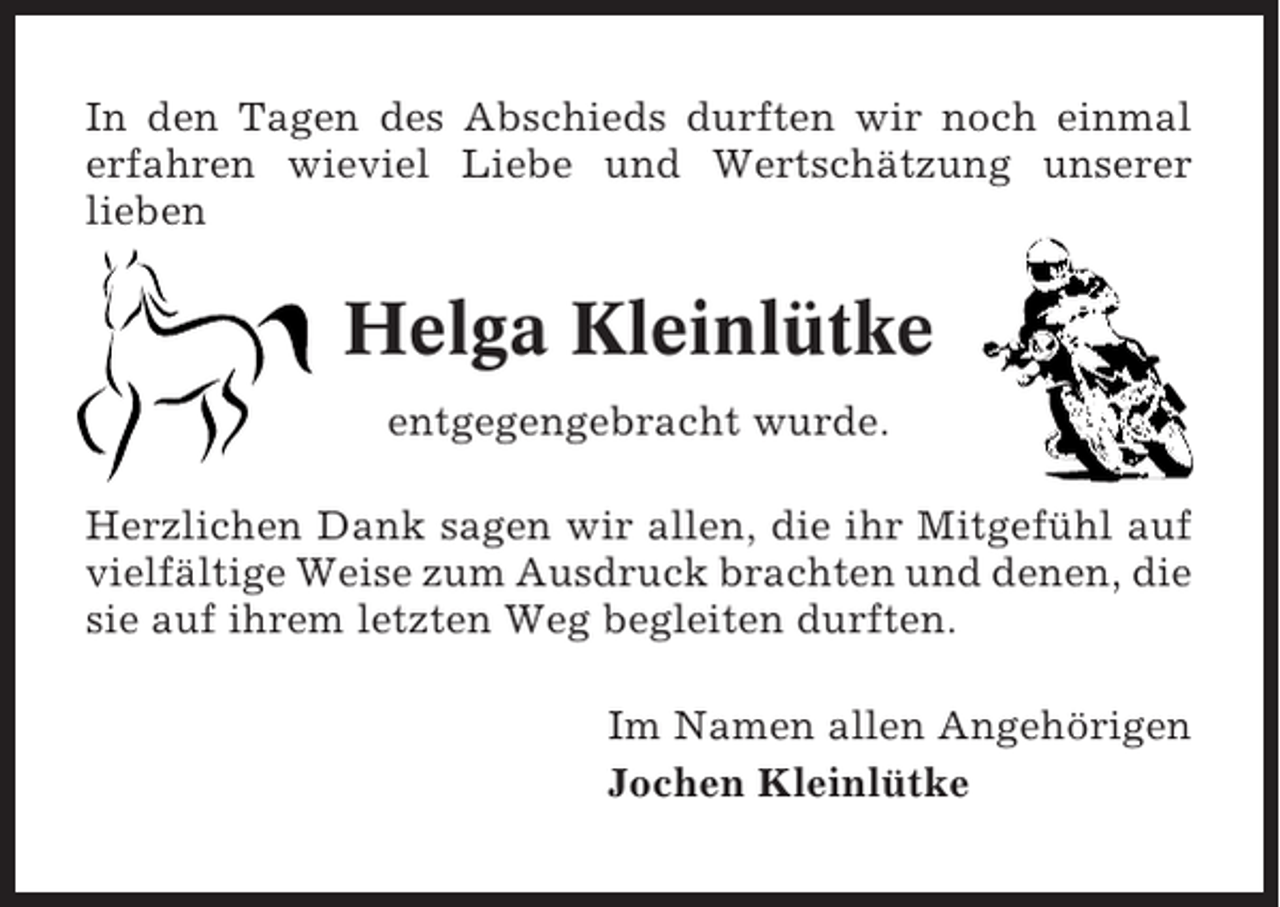 <p>In den Tagen des Abschieds durften wir noch einmal<br />erfahren wieviel Liebe und Wertschätzung unserer<br />lieben</p><p>Helga Kleinlütke<br />entgegengebracht wurde.<br />Herzlichen Dank sagen wir allen, die ihr Mitgefühl auf<br />vielfältige Weise zum Ausdruck brachten und denen, die<br />sie auf ihrem letzten Weg begleiten durften.<br />Im Namen allen Angehörigen<br />Jochen Kleinlütke</p>