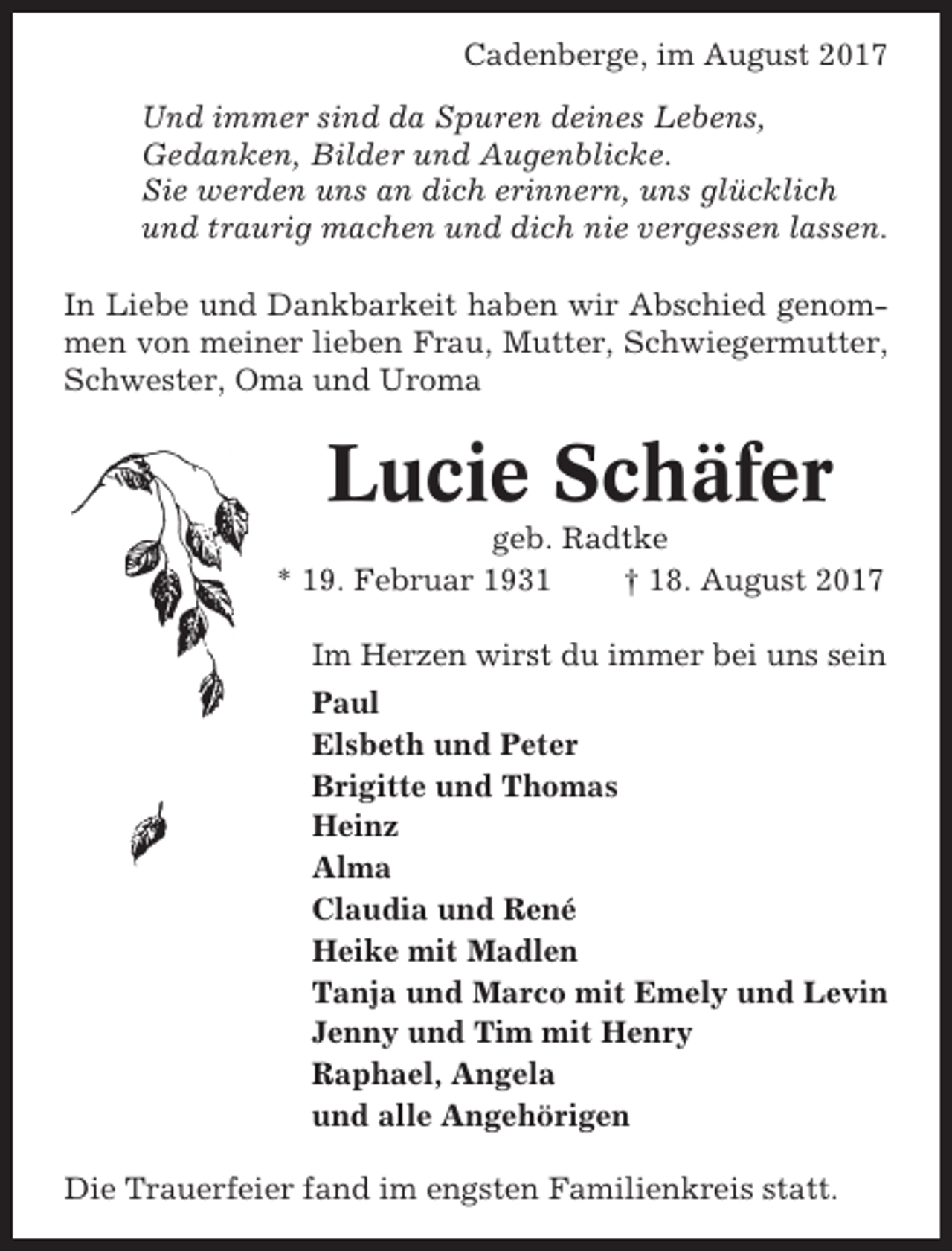 <p>Cadenberge, im August 2017<br />Und immer sind da Spuren deines Lebens,<br />Gedanken, Bilder und Augenblicke.<br />Sie werden uns an dich erinnern, uns glücklich<br />und traurig machen und dich nie vergessen lassen.<br />In Liebe und Dankbarkeit haben wir Abschied genommen von meiner lieben Frau, Mutter, Schwiegermutter,<br />Schwester, Oma und Uroma</p><p>Lucie Schäfer<br />geb. Radtke<br />* 19. Februar 1931<br />† 18. August 2017<br />Im Herzen wirst du immer bei uns sein<br />Paul<br />Elsbeth und Peter<br />Brigitte und Thomas<br />Heinz<br />Alma<br />Claudia und René<br />Heike mit Madlen<br />Tanja und Marco mit Emely und Levin<br />Jenny und Tim mit Henry<br />Raphael, Angela<br />und alle Angehörigen<br />Die Trauerfeier fand im engsten Familienkreis statt.</p>
