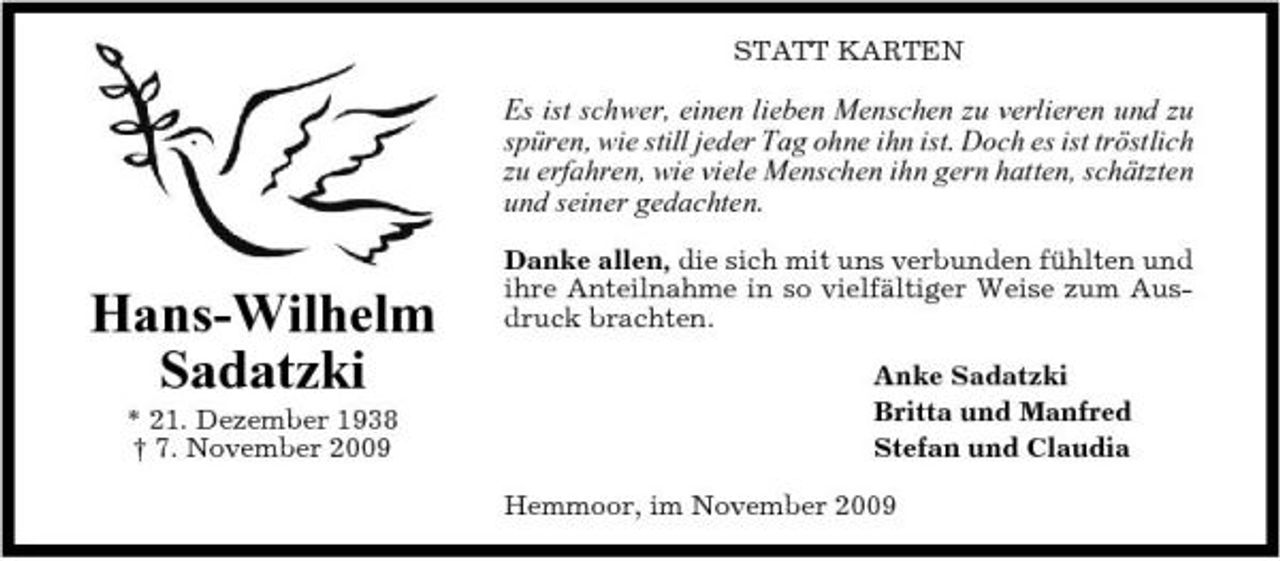 <p>STATT KARTEN</p><p>Es ist schwer, einen lieben Menschen zu verlieren und zu spüren, wie still jeder Tag ohne ihn ist. Doch es ist tröstlich zu erfahren, wie viele Menschen ihn gern hatten, schätzten und seiner gedachten.<br />Danke allen, die sich mit uns verbunden fühlten und ihre Anteilnahme in so vielfältiger Weise zum Ausdruck brachten. Anke Sadatzki Britta und Manfred Stefan und Claudia Hemmoor, im November 2009</p><p>Hans-Wilhelm Sadatzki<br />* 21. Dezember 1938 † 7. November 2009</p>