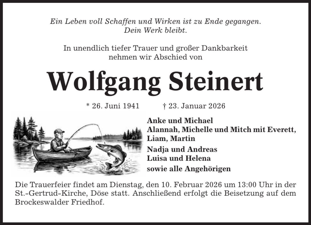<p>Ein Leben voll Schaffen und Wirken ist zu Ende gegangen.<br />Dein Werk bleibt.<br />In unendlich tiefer Trauer und großer Dankbarkeit<br />nehmen wir Abschied von</p><p>Wolfgang Steinert<br />* 26. Juni 1941</p><p>† 23. Januar 2026<br />Anke und Michael<br />Alannah, Michelle und Mitch mit Everett,<br />Liam, Martin<br />Nadja und Andreas<br />Luisa und Helena<br />sowie alle Angehörigen</p><p>Die Trauerfeier findet am Dienstag, den 10. Februar 2026 um 13:00 Uhr in der<br />St.-Gertrud-Kirche, Döse statt. Anschließend erfolgt die Beisetzung auf dem<br />Brockeswalder Friedhof.</p>
