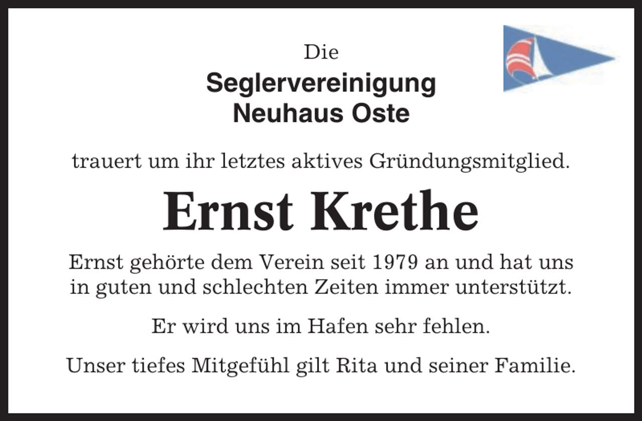 <p>Die</p><p>Seglervereinigung<br />Neuhaus Oste<br />trauert um ihr letztes aktives Gründungsmitglied.</p><p>Ernst Krethe<br />Ernst gehörte dem Verein seit 1979 an und hat uns<br />in guten und schlechten Zeiten immer unterstützt.<br />Er wird uns im Hafen sehr fehlen.<br />Unser tiefes Mitgefühl gilt Rita und seiner Familie.</p>
