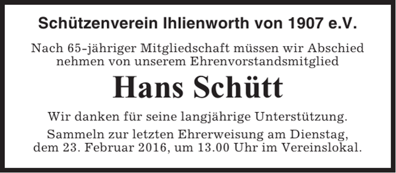 <p>Schützenverein Ihlienworth von 1907 e.V.<br />Nach 65-jähriger Mitgliedschaft müssen wir Abschied<br />nehmen von unserem Ehrenvorstandsmitglied</p><p>Hans Schütt<br />Wir danken für seine langjährige Unterstützung.<br />Sammeln zur letzten Ehrerweisung am Dienstag,<br />dem 23. Februar 2016, um 13.00 Uhr im Vereinslokal.</p>