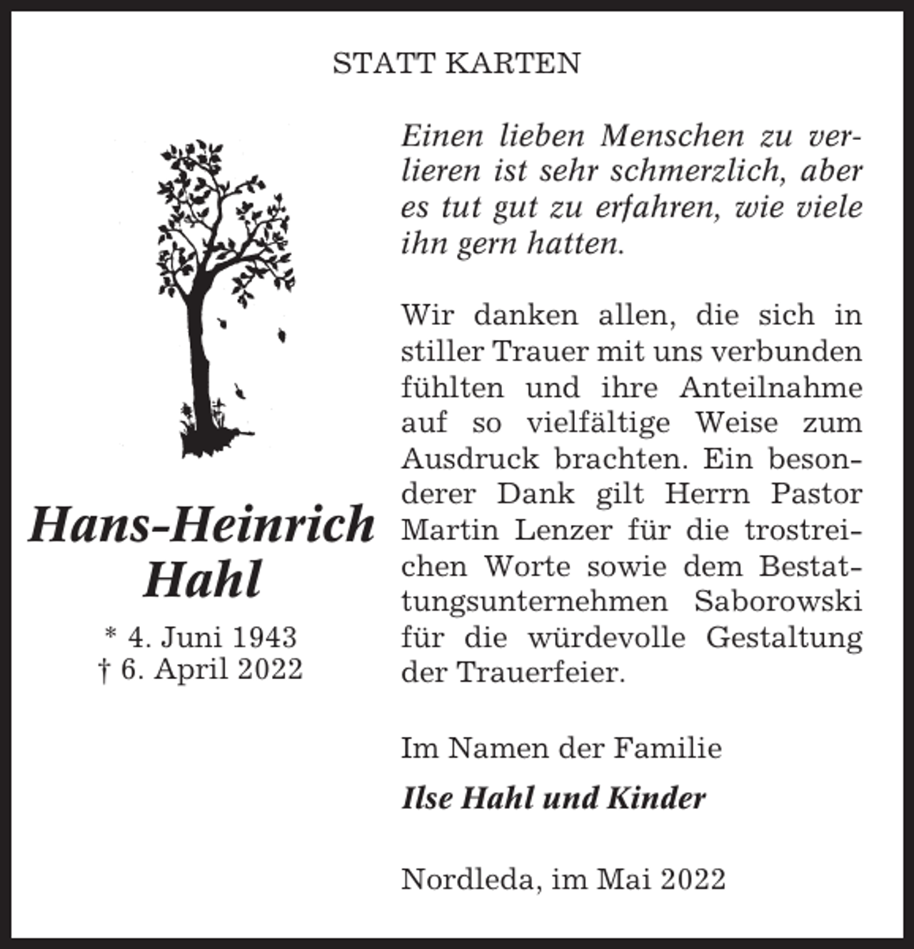 <p>STATT KARTEN<br />Einen lieben Menschen zu verlieren ist sehr schmerzlich, aber<br />es tut gut zu erfahren, wie viele<br />ihn gern hatten.</p><p>Hans-Heinrich<br />Hahl<br />* 4. Juni 1943<br />† 6. April 2022</p><p>Wir danken allen, die sich in<br />stiller Trauer mit uns verbunden<br />fühlten und ihre Anteilnahme<br />auf so vielfältige Weise zum<br />Ausdruck brachten. Ein besonderer Dank gilt Herrn Pastor<br />Martin Lenzer für die trostreichen Worte sowie dem Bestattungsunternehmen Saborowski<br />für die würdevolle Gestaltung<br />der Trauerfeier.<br />Im Namen der Familie<br />Ilse Hahl und Kinder<br />Nordleda, im Mai 2022</p>