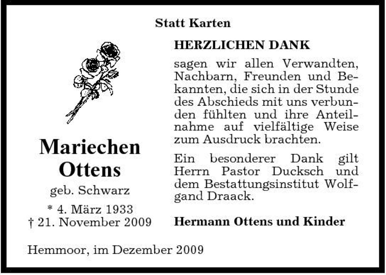<p>Statt Karten HERZLICHEN DANK sagen wir allen Verwandten, Nachbarn, Freunden und Bekannten, die sich in der Stunde des Abschieds mit uns verbunden fühlten und ihre Anteilnahme auf vielfältige Weise zum Ausdruck brachten. Ein besonderer Dank gilt Herrn Pastor Ducksch und dem Bestattungsinstitut Wolfgand Draack. Hermann Ottens und Kinder</p><p>Mariechen Ottens<br />geb. Schwarz * 4. März 1933 † 21. November 2009</p><p>Hemmoor, im Dezember 2009</p>