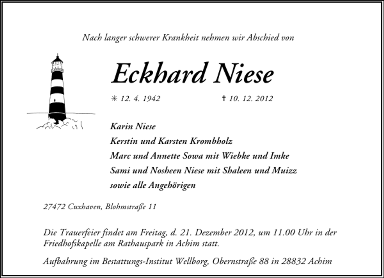 <p>Nach langer schwerer Krankheit nehmen wir Abschied von</p><p>Eckhard Niese<br />✳ 12. 4. 1942</p><p>✝ 10. 12. 2012</p><p>Karin Niese<br />Kerstin und Karsten Krombholz<br />Marc und Annette Sowa mit Wiebke und Imke<br />Sami und Nosheen Niese mit Shaleen und Muizz<br />sowie alle Angehörigen<br />27472 Cuxhaven, Blohmstraße 11</p><p>Die Trauerfeier findet am Freitag, d. 21. Dezember 2012, um 11.00 Uhr in der<br />Friedhofskapelle am Rathauspark in Achim statt.<br />Aufbahrung im Bestattungs-Institut Wellborg, Obernstraße 88 in 28832 Achim</p>
