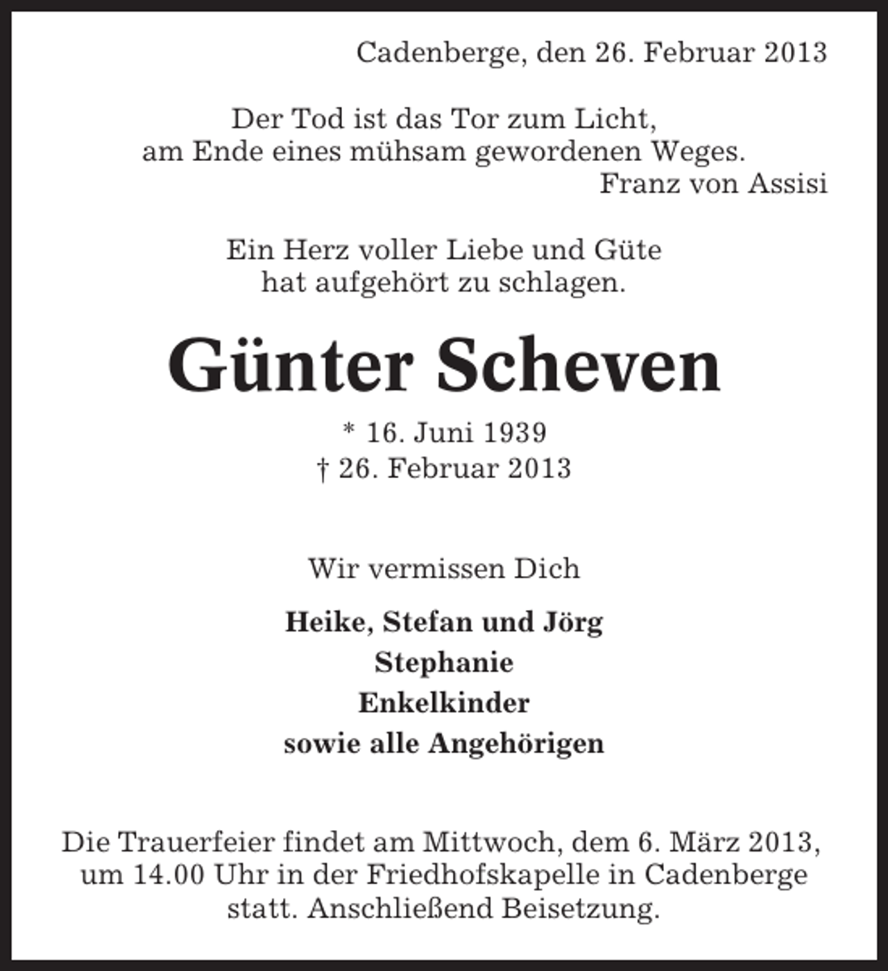 <p>Cadenberge, den 26. Februar 2013<br />Der Tod ist das Tor zum Licht,<br />am Ende eines mühsam gewordenen Weges.<br />Franz von Assisi<br />Ein Herz voller Liebe und Güte<br />hat aufgehört zu schlagen.</p><p>Günter Scheven<br />* 16. Juni 1939<br />† 26. Februar 2013<br />Wir vermissen Dich<br />Heike, Stefan und Jörg<br />Stephanie<br />Enkelkinder<br />sowie alle Angehörigen<br />Die Trauerfeier findet am Mittwoch, dem 6. März 2013,<br />um 14.00 Uhr in der Friedhofskapelle in Cadenberge<br />statt. Anschließend Beisetzung.</p>
