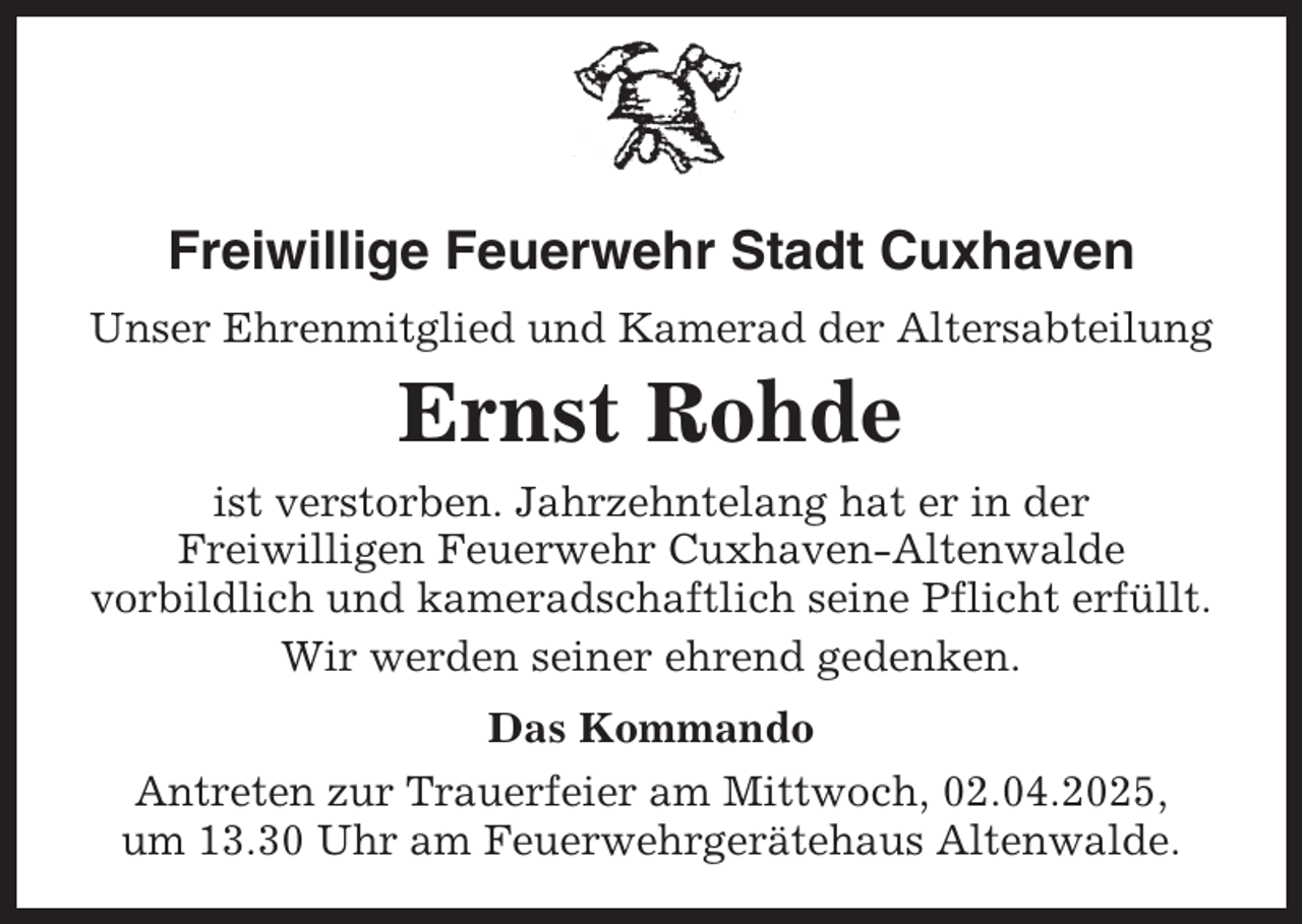 <p>Freiwillige Feuerwehr Stadt Cuxhaven<br />Unser Ehrenmitglied und Kamerad der Altersabteilung</p><p>Ernst Rohde<br />ist verstorben. Jahrzehntelang hat er in der<br />Freiwilligen Feuerwehr Cuxhaven-Altenwalde<br />vorbildlich und kameradschaftlich seine Pflicht erfüllt.<br />Wir werden seiner ehrend gedenken.<br />Das Kommando<br />Antreten zur Trauerfeier am Mittwoch, 02.04.2025,<br />um 13.30 Uhr am Feuerwehrgerätehaus Altenwalde.</p>