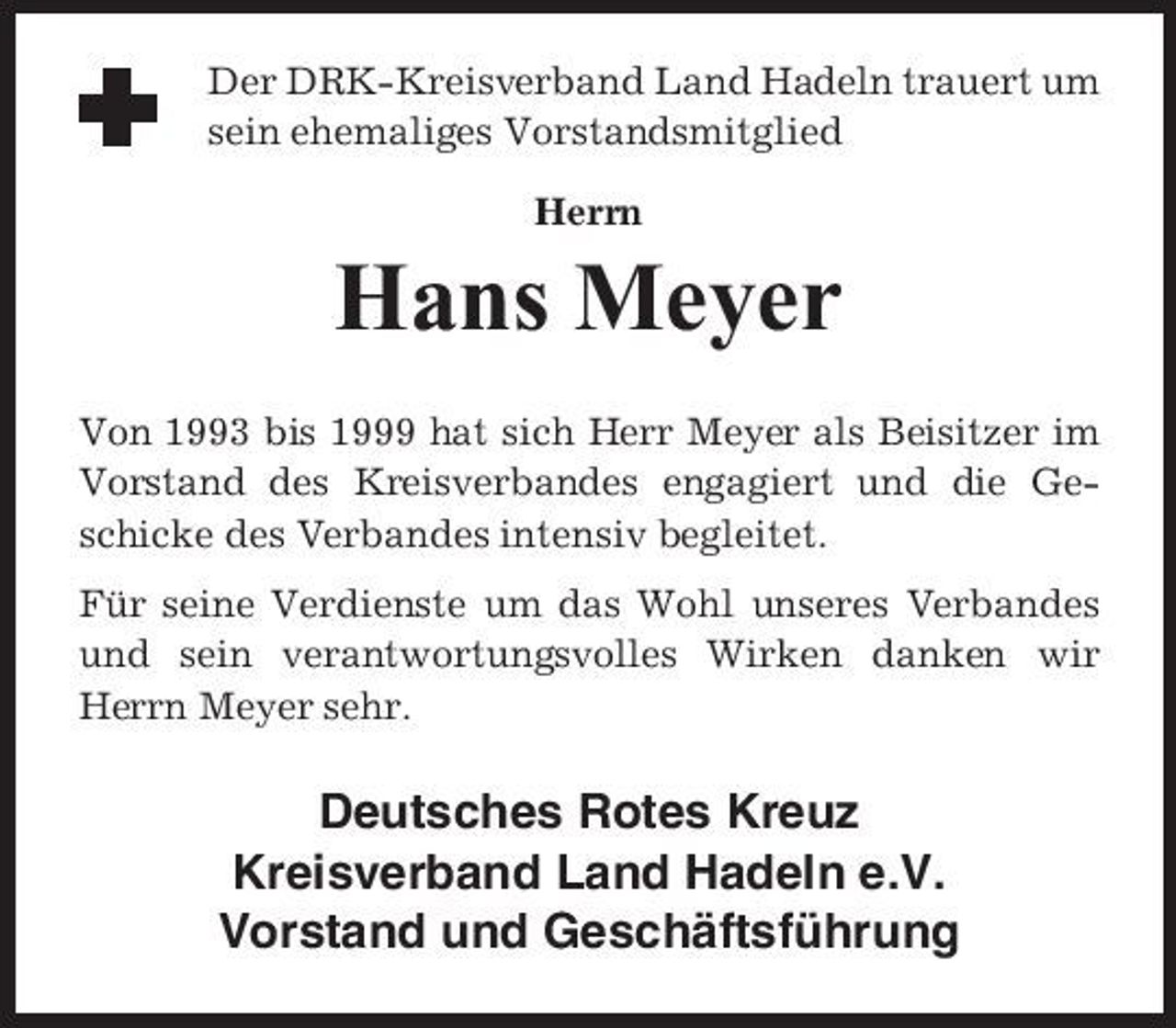 <p>Der DRK-Kreisverband Land Hadeln trauert um sein ehemaliges Vorstandsmitglied Herrn</p><p>Hans Meyer<br />Von 1993 bis 1999 hat sich Herr Meyer als Beisitzer im Vorstand des Kreisverbandes engagiert und die Geschicke des Verbandes intensiv begleitet. Für seine Verdienste um das Wohl unseres Verbandes und sein verantwortungsvolles Wirken danken wir Herrn Meyer sehr.</p><p>Deutsches Rotes Kreuz Kreisverband Land Hadeln e.V. Vorstand und Geschäftsführung</p>