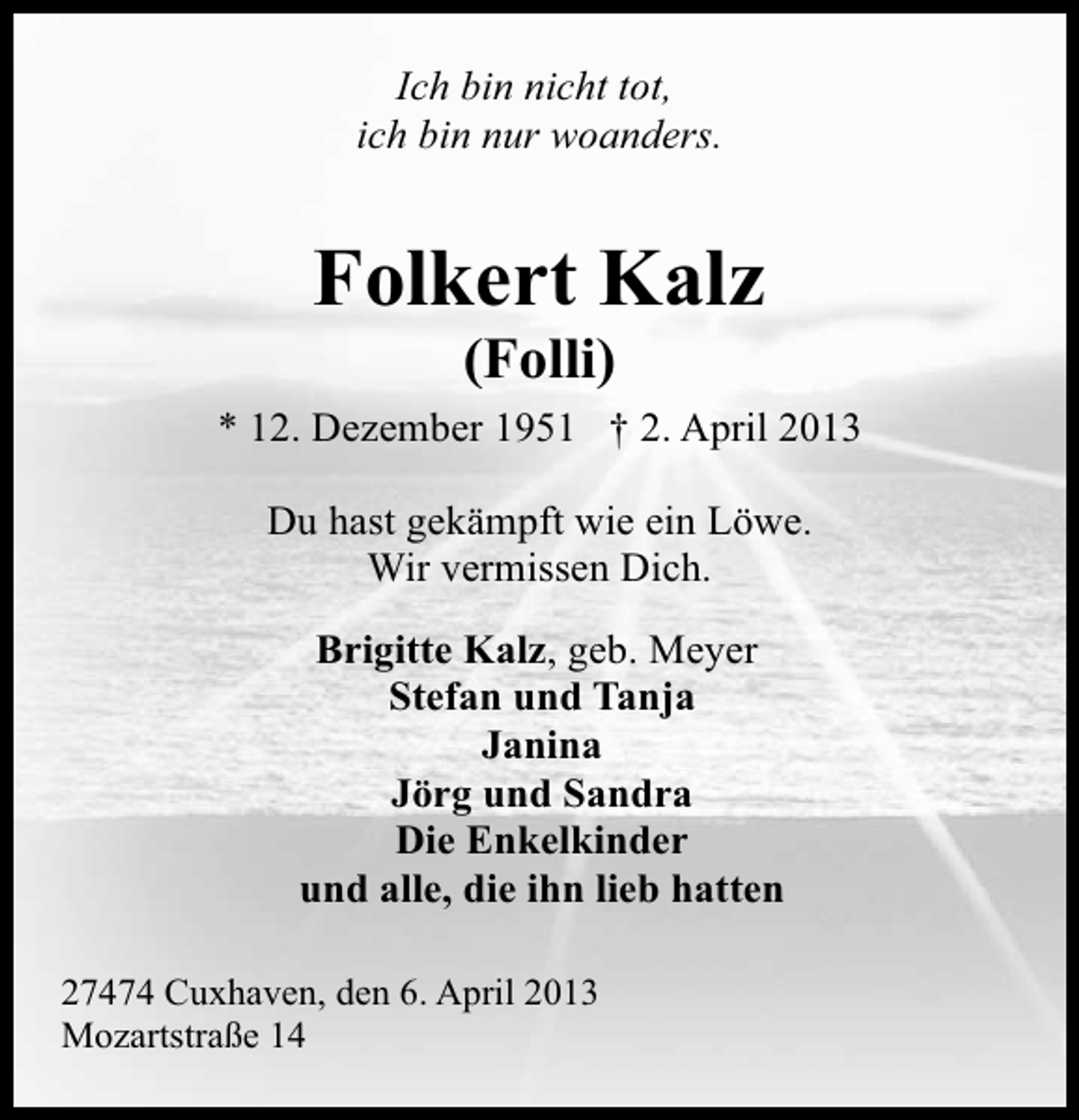 <p>Ich bin nicht tot,<br />ich bin nur woanders.</p><p>Folkert Kalz<br />(Folli)</p><p>* 12. Dezember 1951 † 2. April 2013<br />Du hast gekämpft wie ein Löwe.<br />Wir vermissen Dich.<br />Brigitte Kalz, geb. Meyer<br />Stefan und Tanja<br />Janina<br />Jörg und Sandra<br />Die Enkelkinder<br />und alle, die ihn lieb hatten<br />27474 Cuxhaven, den 6. April 2013<br />Mozartstraße 14</p>
