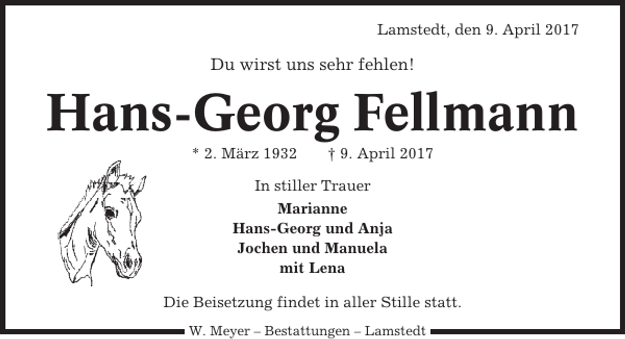 <p>Lamstedt, den 9. April 2017</p><p>Du wirst uns sehr fehlen!</p><p>Hans-Georg Fellmann<br />* 2. März 1932</p><p>† 9. April 2017</p><p>In stiller Trauer<br />Marianne<br />Hans-Georg und Anja<br />Jochen und Manuela<br />mit Lena<br />Die Beisetzung findet in aller Stille statt.<br />W. Meyer – Bestattungen – Lamstedt</p>