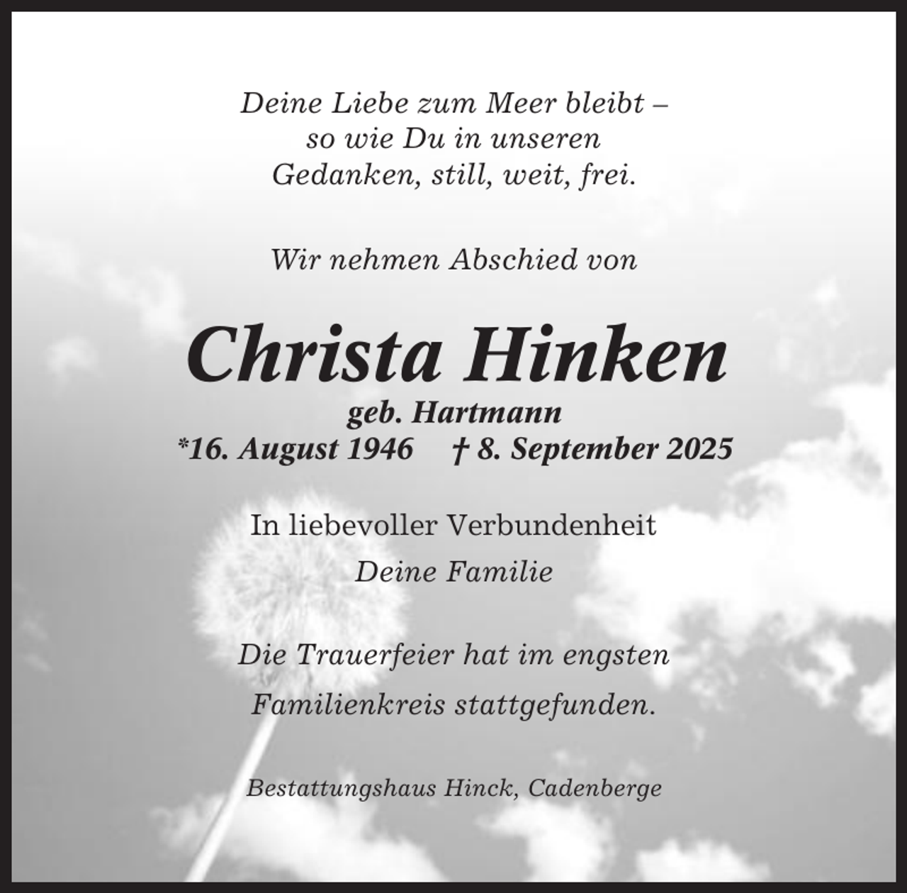 <p>Deine Liebe zum Meer bleibt –<br />so wie Du in unseren<br />Gedanken, still, weit, frei.<br />Wir nehmen Abschied von</p><p>Christa Hinken<br />geb. Hartmann<br />*16. August 1946 † 8. September 2025<br />In liebevoller Verbundenheit<br />Deine Familie<br />Die Trauerfeier hat im engsten<br />Familienkreis stattgefunden.<br />Bestattungshaus Hinck, Cadenberge</p>
