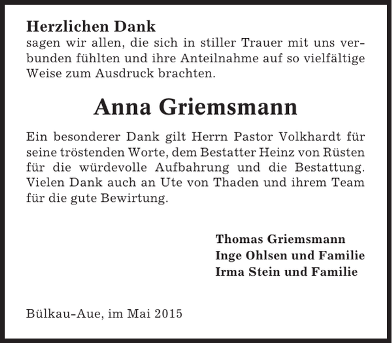 <p>Herzlichen Dank<br />sagen wir allen, die sich in stiller Trauer mit uns verbunden fühlten und ihre Anteilnahme auf so vielfältige<br />Weise zum Ausdruck brachten.</p><p>Anna Griemsmann<br />Ein besonderer Dank gilt Herrn Pastor Volkhardt für<br />seine tröstenden Worte, dem Bestatter Heinz von Rüsten<br />für die würdevolle Aufbahrung und die Bestattung.<br />Vielen Dank auch an Ute von Thaden und ihrem Team<br />für die gute Bewirtung.<br />Thomas Griemsmann<br />Inge Ohlsen und Familie<br />Irma Stein und Familie<br />Bülkau-Aue, im Mai 2015</p>