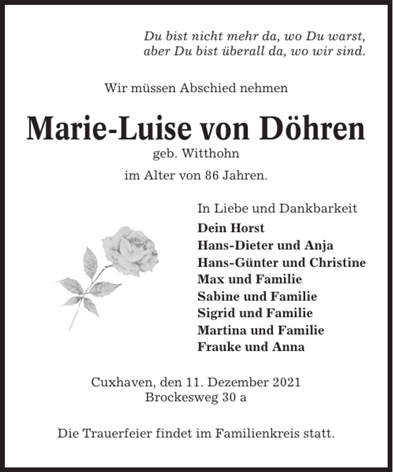 <p>Du bist nicht mehr da, wo Du warst,<br />aber Du bist überall da, wo wir sind.<br />Wir müssen Abschied nehmen</p><p>Marie-Luise von Döhren<br />geb. Witthohn<br />im Alter von 86 Jahren.<br />In Liebe und Dankbarkeit<br />Dein Horst<br />Hans-Dieter und Anja<br />Hans-Günter und Christine<br />Max und Familie<br />Sabine und Familie<br />Sigrid und Familie<br />Martina und Familie<br />Frauke und Anna<br />Cuxhaven, den 11. Dezember 2021<br />Brockesweg 30 a<br />Die Trauerfeier findet im Familienkreis statt.</p>