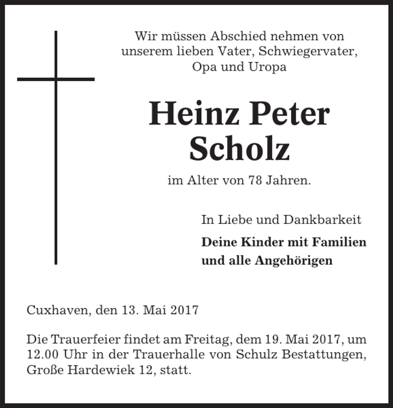 <p>Wir müssen Abschied nehmen von<br />unserem lieben Vater, Schwiegervater,<br />Opa und Uropa</p><p>Heinz Peter<br />Scholz<br />im Alter von 78 Jahren.<br />In Liebe und Dankbarkeit<br />Deine Kinder mit Familien<br />und alle Angehörigen</p><p>Cuxhaven, den 13. Mai 2017<br />Die Trauerfeier findet am Freitag, dem 19. Mai 2017, um<br />12.00 Uhr in der Trauerhalle von Schulz Bestattungen,<br />Große Hardewiek 12, statt.</p>