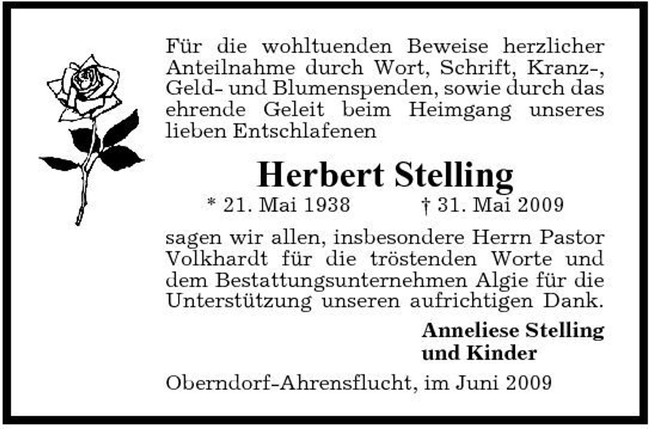 <p>Für die wohltuenden Beweise herzlicher Anteilnahme durch Wort, Schrift, Kranz-, Geld- und Blumenspenden, sowie durch das ehrende Geleit beim Heimgang unseres lieben Entschlafenen</p><p>Herbert Stelling<br />* 21. Mai 1938 † 31. Mai 2009 sagen wir allen, insbesondere Herrn Pastor Volkhardt für die tröstenden Worte und dem Bestattungsunternehmen Algie für die Unterstützung unseren aufrichtigen Dank. Anneliese Stelling und Kinder Oberndorf-Ahrensflucht, im Juni 2009</p>
