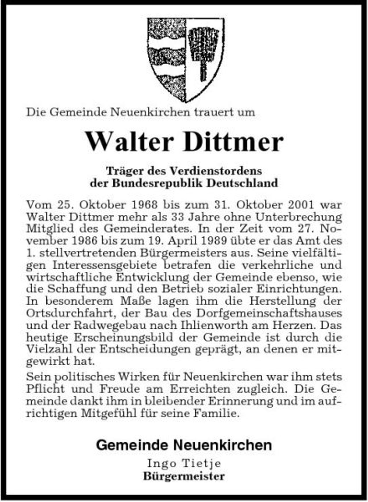 <p>Die Gemeinde Neuenkirchen trauert um</p><p>Walter Dittmer<br />Träger des Verdienstordens der Bundesrepublik Deutschland Vom 25. Oktober 1968 bis zum 31. Oktober 2001 war Walter Dittmer mehr als 33 Jahre ohne Unterbrechung Mitglied des Gemeinderates. In der Zeit vom 27. November 1986 bis zum 19. April 1989 übte er das Amt des 1. stellvertretenden Bürgermeisters aus. Seine vielfältigen Interessensgebiete betrafen die verkehrliche und wirtschaftliche Entwicklung der Gemeinde ebenso, wie die Schaffung und den Betrieb sozialer Einrichtungen. In besonderem Maße lagen ihm die Herstellung der Ortsdurchfahrt, der Bau des Dorfgemeinschaftshauses und der Radwegebau nach Ihlienworth am Herzen. Das heutige Erscheinungsbild der Gemeinde ist durch die Vielzahl der Entscheidungen geprägt, an denen er mitgewirkt hat. Sein politisches Wirken für Neuenkirchen war ihm stets Pflicht und Freude am Erreichten zugleich. Die Gemeinde dankt ihm in bleibender Erinnerung und im aufrichtigen Mitgefühl für seine Familie.</p><p>Gemeinde Neuenkirchen<br />In g o Ti e t j e Bürgermeister</p>