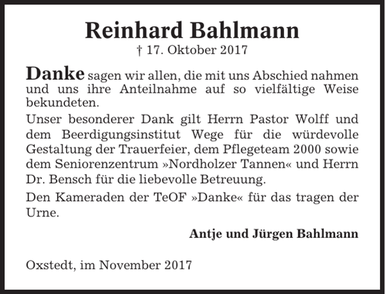 <p>Reinhard Bahlmann<br />† 17. Oktober 2017</p><p>Danke sagen wir allen, die mit uns Abschied nahmen<br />und uns ihre Anteilnahme auf so vielfältige Weise<br />bekundeten.<br />Unser besonderer Dank gilt Herrn Pastor Wolff und<br />dem Beerdigungsinstitut Wege für die würdevolle<br />Gestaltung der Trauerfeier, dem Pflegeteam 2000 sowie<br />dem Seniorenzentrum »Nordholzer Tannen« und Herrn<br />Dr. Bensch für die liebevolle Betreuung.<br />Den Kameraden der TeOF »Danke« für das tragen der<br />Urne.<br />Antje und Jürgen Bahlmann<br />Oxstedt, im November 2017</p>
