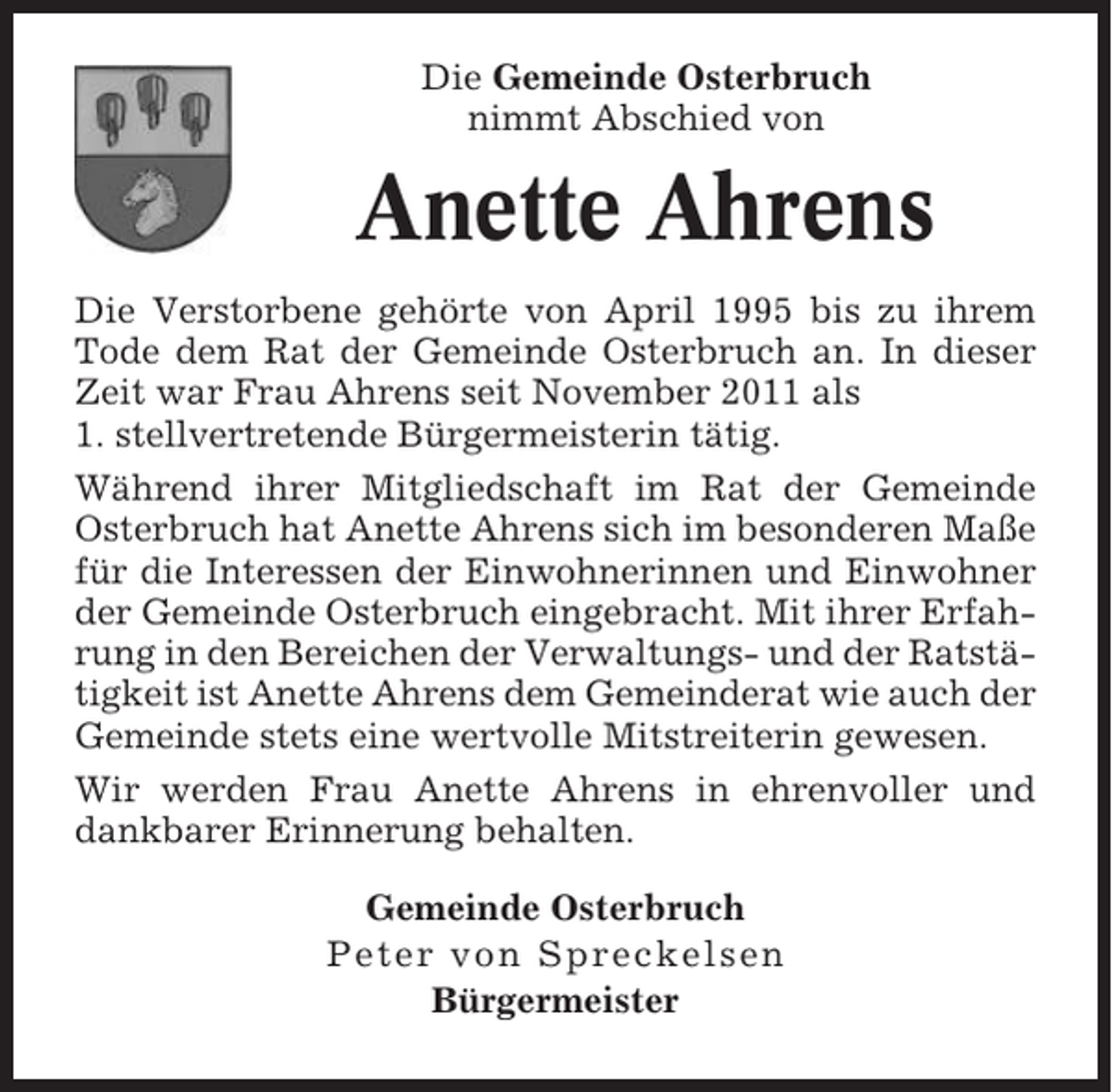 <p>Die Gemeinde Osterbruch<br />nimmt Abschied von</p><p>Anette Ahrens<br />Die Verstorbene gehörte von April 1995 bis zu ihrem<br />Tode dem Rat der Gemeinde Osterbruch an. In dieser<br />Zeit war Frau Ahrens seit November 2011 als<br />1. stellvertretende Bürgermeisterin tätig.<br />Während ihrer Mitgliedschaft im Rat der Gemeinde<br />Osterbruch hat Anette Ahrens sich im besonderen Maße<br />für die Interessen der Einwohnerinnen und Einwohner<br />der Gemeinde Osterbruch eingebracht. Mit ihrer Erfahrung in den Bereichen der Verwaltungs- und der Ratstätigkeit ist Anette Ahrens dem Gemeinderat wie auch der<br />Gemeinde stets eine wertvolle Mitstreiterin gewesen.<br />Wir werden Frau Anette Ahrens in ehrenvoller und<br />dankbarer Erinnerung behalten.<br />Gemeinde Osterbruch<br />Peter von Spreckelsen<br />Bürgermeister</p>