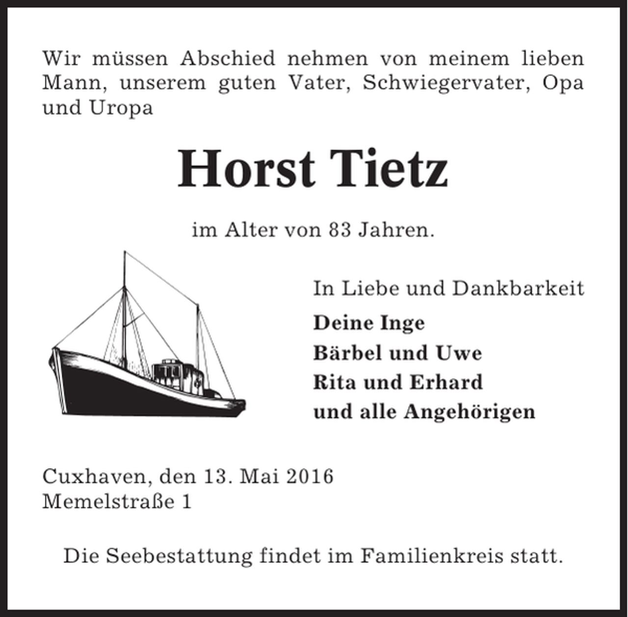 <p>Wir müssen Abschied nehmen von meinem lieben<br />Mann, unserem guten Vater, Schwiegervater, Opa<br />und Uropa</p><p>Horst Tietz<br />im Alter von 83 Jahren.<br />In Liebe und Dankbarkeit<br />Deine Inge<br />Bärbel und Uwe<br />Rita und Erhard<br />und alle Angehörigen<br />Cuxhaven, den 13. Mai 2016<br />Memelstraße 1<br />Die Seebestattung findet im Familienkreis statt.</p>