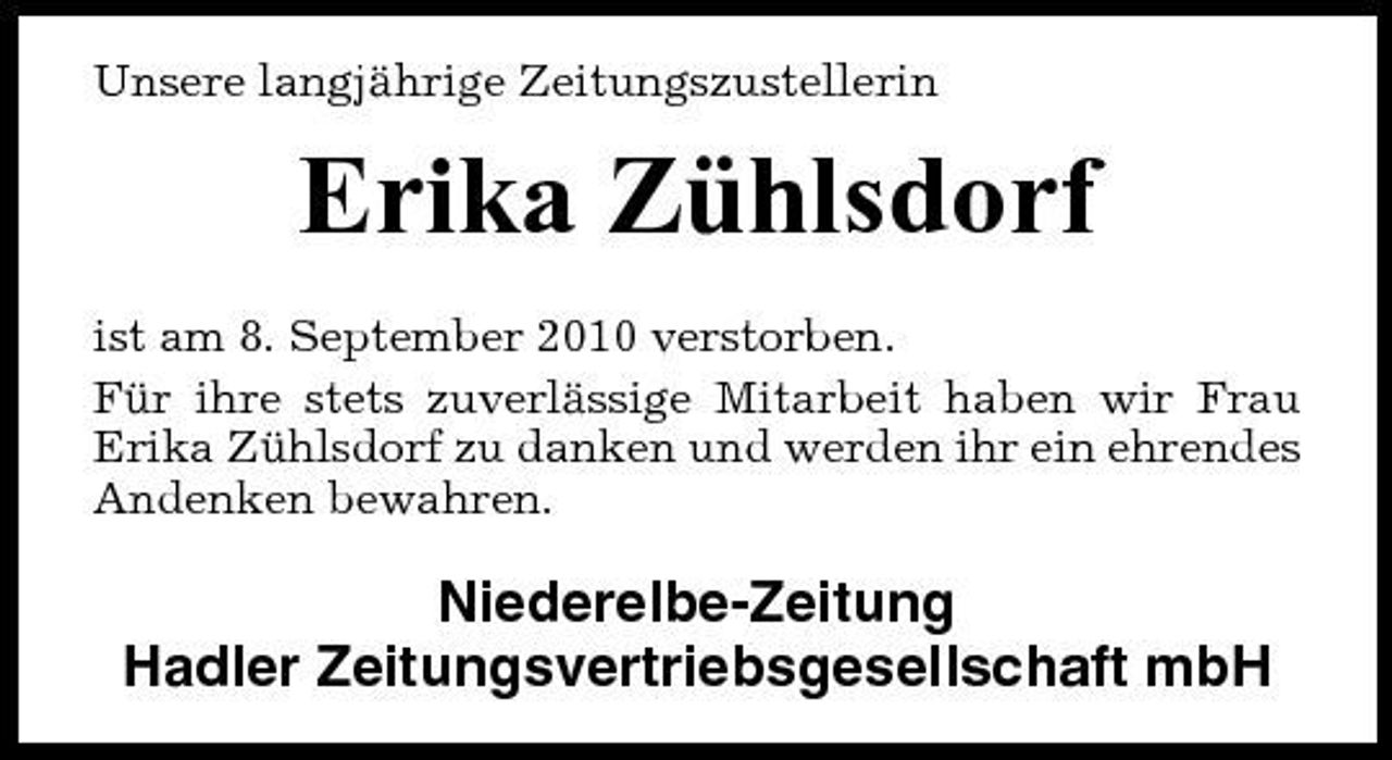 <p>Unsere langjährige Zeitungszustellerin</p><p>Erika Zühlsdorf<br />ist am 8. September 2010 verstorben. Für ihre stets zuverlässige Mitarbeit haben wir Frau Erika Zühlsdorf zu danken und werden ihr ein ehrendes Andenken bewahren.</p><p>Niederelbe-Zeitung Hadler Zeitungsvertriebsgesellschaft mbH</p>
