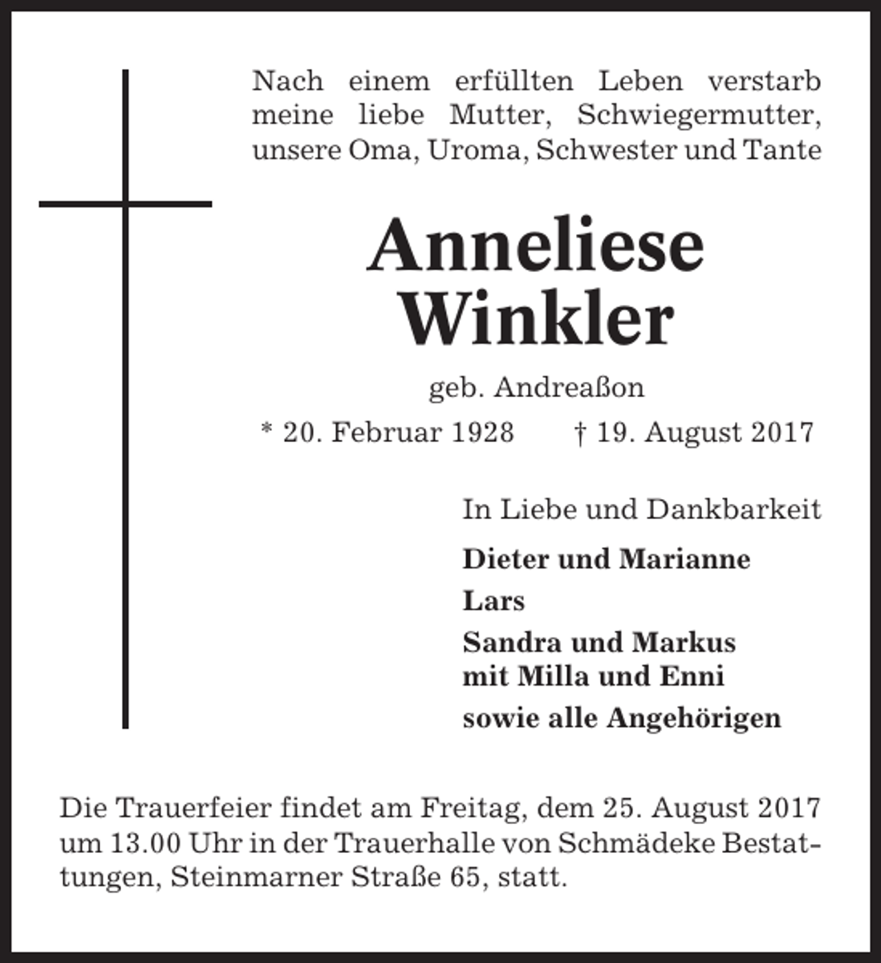 <p>Nach einem erfüllten Leben verstarb<br />meine liebe Mutter, Schwiegermutter,<br />unsere Oma, Uroma, Schwester und Tante</p><p>Anneliese<br />Winkler<br />geb. Andreaßon<br />* 20. Februar 1928</p><p>† 19. August 2017</p><p>In Liebe und Dankbarkeit<br />Dieter und Marianne<br />Lars<br />Sandra und Markus<br />mit Milla und Enni<br />sowie alle Angehörigen<br />Die Trauerfeier findet am Freitag, dem 25. August 2017<br />um 13.00 Uhr in der Trauerhalle von Schmädeke Bestattungen, Steinmarner Straße 65, statt.</p>