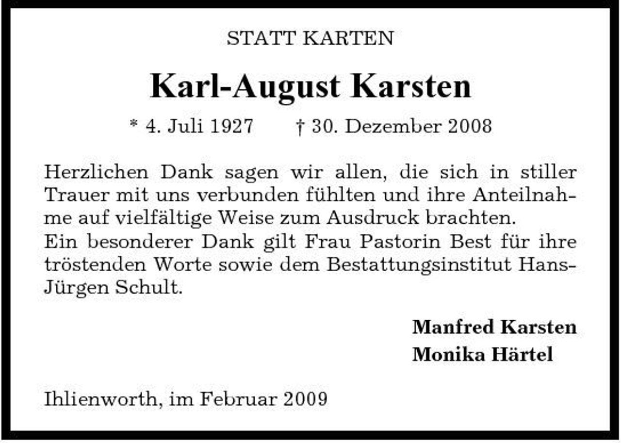 <p>STATT KARTEN</p><p>Karl-August Karsten<br />* 4. Juli 1927 † 30. Dezember 2008 Herzlichen Dank sagen wir allen, die sich in stiller Trauer mit uns verbunden fühlten und ihre Anteilnahme auf vielfältige Weise zum Ausdruck brachten. Ein besonderer Dank gilt Frau Pastorin Best für ihre tröstenden Worte sowie dem Bestattungsinstitut HansJürgen Schult. Manfred Karsten Monika Härtel Ihlienworth, im Februar 2009</p>