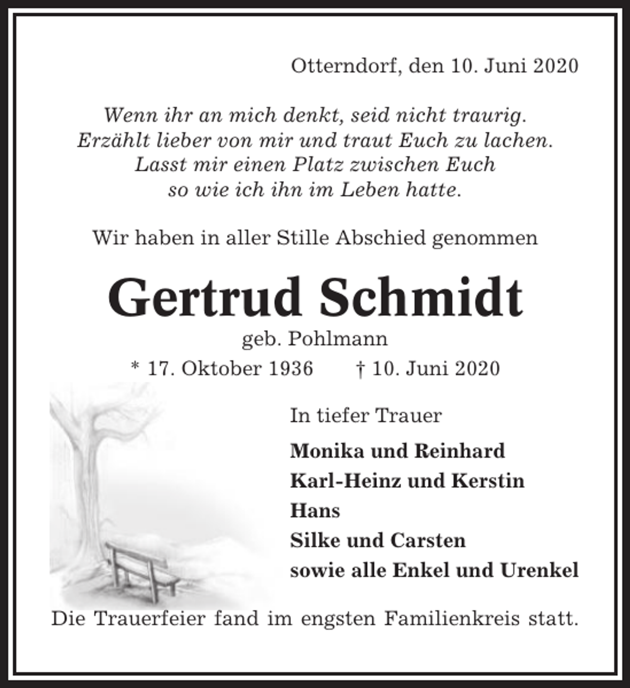 <p>Otterndorf, den 10. Juni 2020<br />Wenn ihr an mich denkt, seid nicht traurig.<br />Erzählt lieber von mir und traut Euch zu lachen.<br />Lasst mir einen Platz zwischen Euch<br />so wie ich ihn im Leben hatte.<br />Wir haben in aller Stille Abschied genommen</p><p>Gertrud Schmidt<br />geb. Pohlmann<br />* 17. Oktober 1936<br />† 10. Juni 2020<br />In tiefer Trauer<br />Monika und Reinhard<br />Karl-Heinz und Kerstin<br />Hans<br />Silke und Carsten<br />sowie alle Enkel und Urenkel<br />Die Trauerfeier fand im engsten Familienkreis statt.</p>
