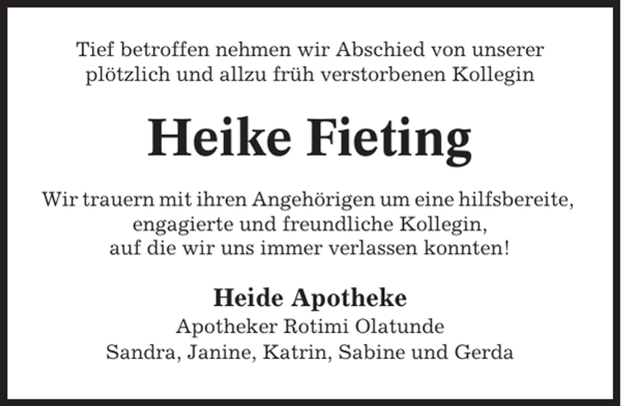 <p>Tief betroffen nehmen wir Abschied von unserer<br />plötzlich und allzu früh verstorbenen Kollegin</p><p>Heike Fieting<br />Wir trauern mit ihren Angehörigen um eine hilfsbereite,<br />engagierte und freundliche Kollegin,<br />auf die wir uns immer verlassen konnten!</p><p>Heide Apotheke<br />Apotheker Rotimi Olatunde<br />Sandra, Janine, Katrin, Sabine und Gerda</p>