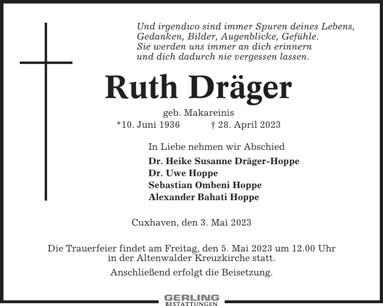 <p>Und irgendwo sind immer Spuren deines Lebens,<br />Gedanken, Bilder, Augenblicke, Gefühle.<br />Sie werden uns immer an dich erinnern<br />und dich dadurch nie vergessen lassen.</p><p>Ruth Dräger<br />geb. Makareinis<br />*10. Juni 1936<br />† 28. April 2023<br />In Liebe nehmen wir Abschied<br />Dr. Heike Susanne Dräger-Hoppe<br />Dr. Uwe Hoppe<br />Sebastian Ombeni Hoppe<br />Alexander Bahati Hoppe<br />Cuxhaven, den 3. Mai 2023<br />Die Trauerfeier findet am Freitag, den 5. Mai 2023 um 12.00 Uhr<br />in der Altenwalder Kreuzkirche statt.<br />Anschließend erfolgt die Beisetzung.</p>