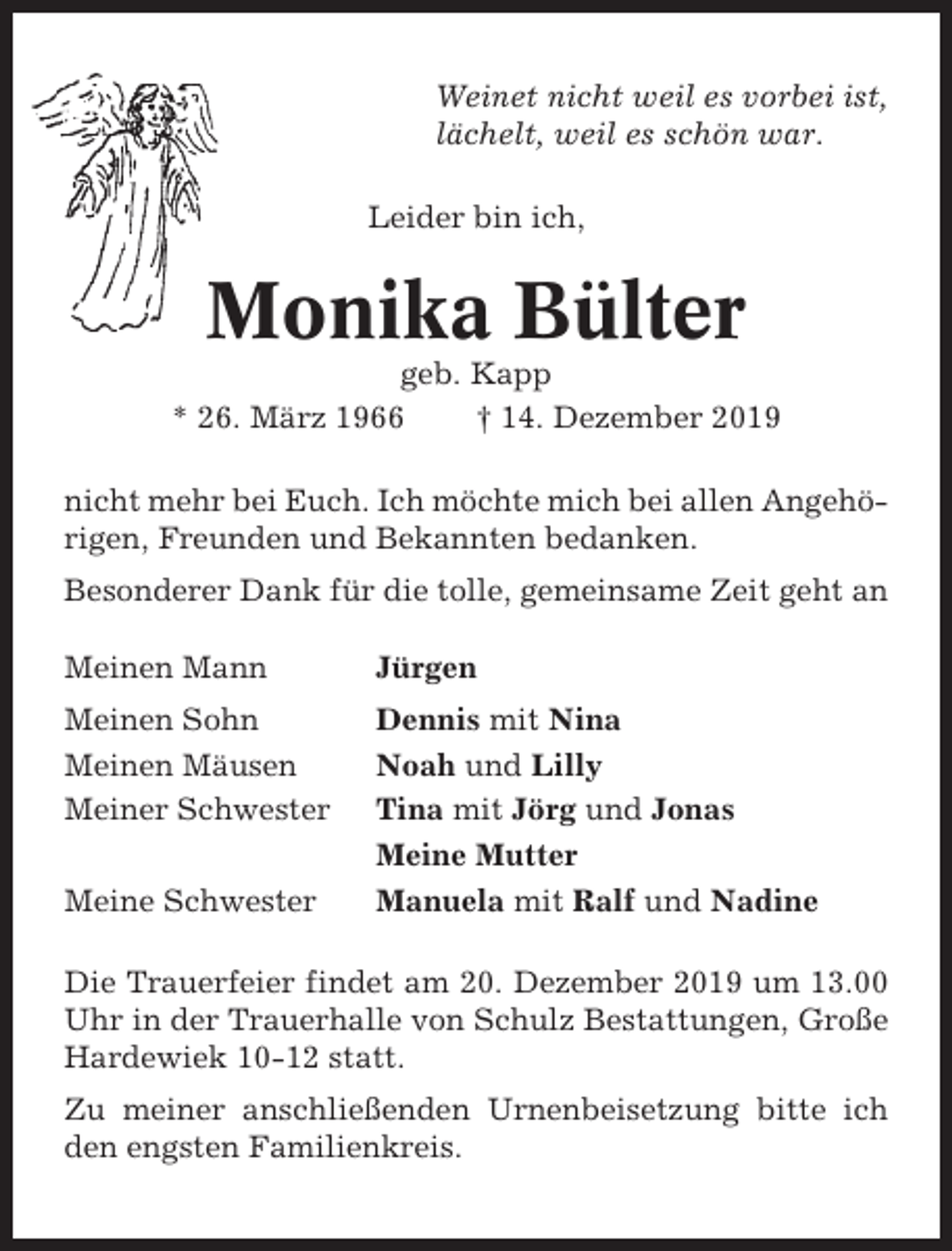 <p>Weinet nicht weil es vorbei ist,<br />lächelt, weil es schön war.<br />Leider bin ich,</p><p>Monika Bülter<br />geb. Kapp<br />* 26. März 1966<br />† 14. Dezember 2019<br />nicht mehr bei Euch. Ich möchte mich bei allen Angehörigen, Freunden und Bekannten bedanken.<br />Besonderer Dank für die tolle, gemeinsame Zeit geht an<br />Meinen Mann</p><p>Jürgen</p><p>Meinen Sohn<br />Meinen Mäusen<br />Meiner Schwester</p><p>Dennis mit Nina<br />Noah und Lilly<br />Tina mit Jörg und Jonas<br />Meine Mutter<br />Manuela mit Ralf und Nadine</p><p>Meine Schwester</p><p>Die Trauerfeier findet am 20. Dezember 2019 um 13.00<br />Uhr in der Trauerhalle von Schulz Bestattungen, Große<br />Hardewiek 10-12 statt.<br />Zu meiner anschließenden Urnenbeisetzung bitte ich<br />den engsten Familienkreis.</p>