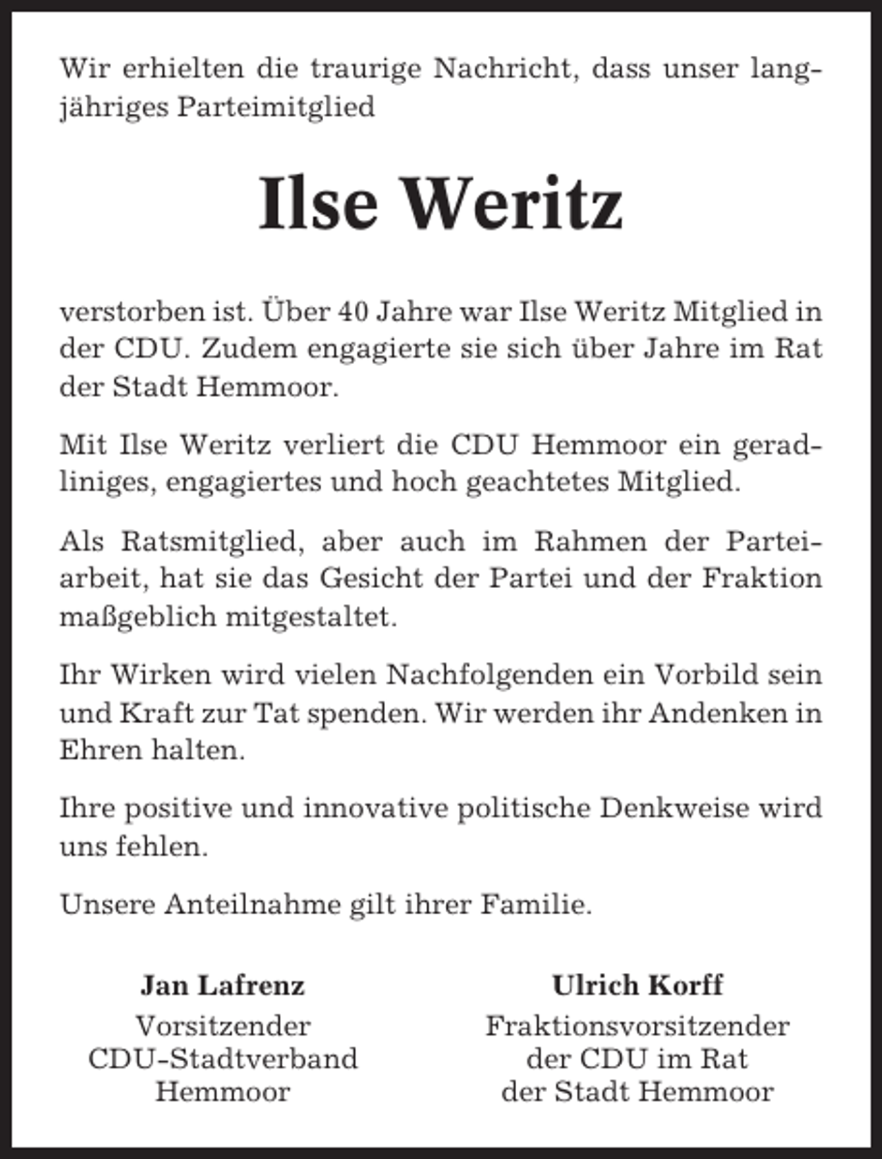<p>Wir erhielten die traurige Nachricht, dass unser langjähriges Parteimitglied</p><p>Ilse Weritz<br />verstorben ist. Über 40 Jahre war Ilse Weritz Mitglied in<br />der CDU. Zudem engagierte sie sich über Jahre im Rat<br />der Stadt Hemmoor.<br />Mit Ilse Weritz verliert die CDU Hemmoor ein geradliniges, engagiertes und hoch geachtetes Mitglied.<br />Als Ratsmitglied, aber auch im Rahmen der Parteiarbeit, hat sie das Gesicht der Partei und der Fraktion<br />maßgeblich mitgestaltet.<br />Ihr Wirken wird vielen Nachfolgenden ein Vorbild sein<br />und Kraft zur Tat spenden. Wir werden ihr Andenken in<br />Ehren halten.<br />Ihre positive und innovative politische Denkweise wird<br />uns fehlen.<br />Unsere Anteilnahme gilt ihrer Familie.<br />Jan Lafrenz<br />Vorsitzender<br />CDU-Stadtverband<br />Hemmoor</p><p>Ulrich Korff<br />Fraktionsvorsitzender<br />der CDU im Rat<br />der Stadt Hemmoor</p>