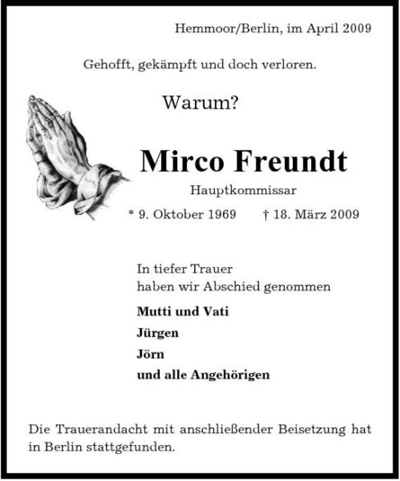 <p>Hemmoor/Berlin, im April 2009 Gehofft, gekämpft und doch verloren.</p><p>Warum?</p><p>Mirco Freundt<br />Hauptkommissar * 9. Oktober 1969 † 18. März 2009</p><p>In tiefer Trauer haben wir Abschied genommen Mutti und Vati Jürgen Jörn und alle Angehörigen</p><p>Die Trauerandacht mit anschließender Beisetzung hat in Berlin stattgefunden.</p>