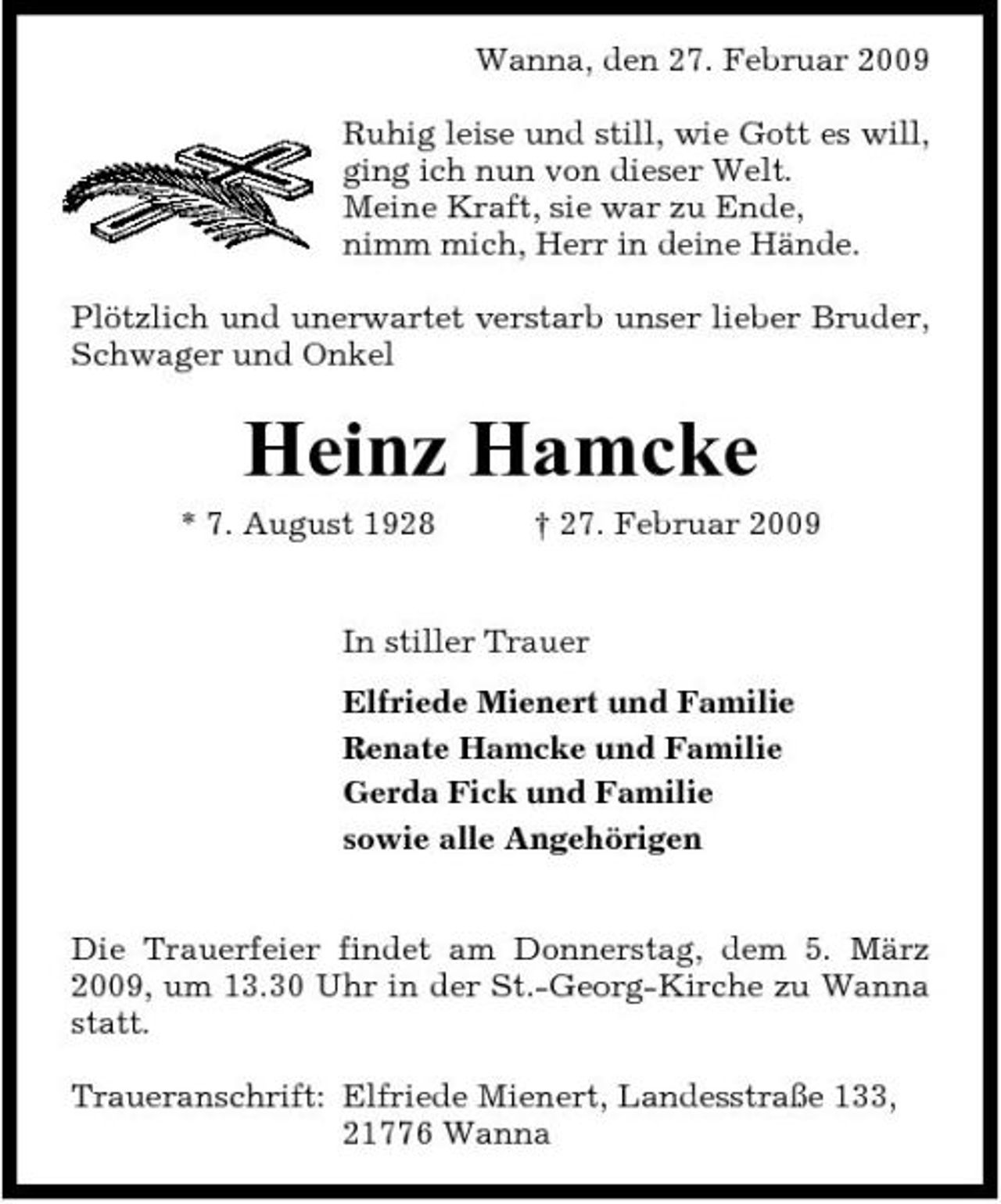 <p>Wanna, den 27. Februar 2009 Ruhig leise und still, wie Gott es will, ging ich nun von dieser Welt. Meine Kraft, sie war zu Ende, nimm mich, Herr in deine Hände. Plötzlich und unerwartet verstarb unser lieber Bruder, Schwager und Onkel</p><p>Heinz Hamcke<br />* 7. August 1928 † 27. Februar 2009 In stiller Trauer Elfriede Mienert und Familie Renate Hamcke und Familie Gerda Fick und Familie sowie alle Angehörigen Die Trauerfeier findet am Donnerstag, dem 5. März 2009, um 13.30 Uhr in der St.-Georg-Kirche zu Wanna statt. Traueranschrift: Elfriede Mienert, Landesstraße 133, 21776 Wanna</p>