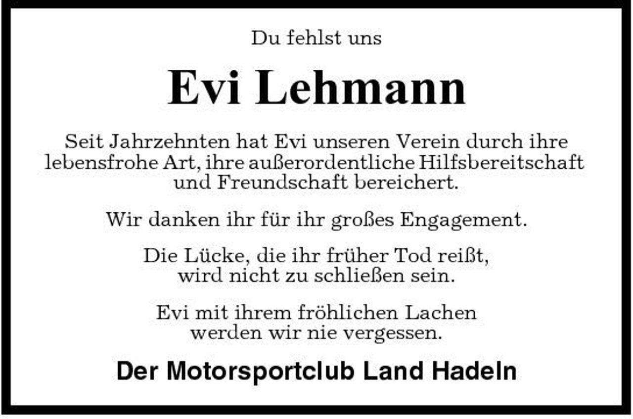 <p>Du fehlst uns</p><p>Evi Lehmann<br />Seit Jahrzehnten hat Evi unseren Verein durch ihre lebensfrohe Art, ihre außerordentliche Hilfsbereitschaft und Freundschaft bereichert. Wir danken ihr für ihr großes Engagement. Die Lücke, die ihr früher Tod reißt, wird nicht zu schließen sein. Evi mit ihrem fröhlichen Lachen werden wir nie vergessen.</p><p>Der Motorsportclub Land Hadeln</p>