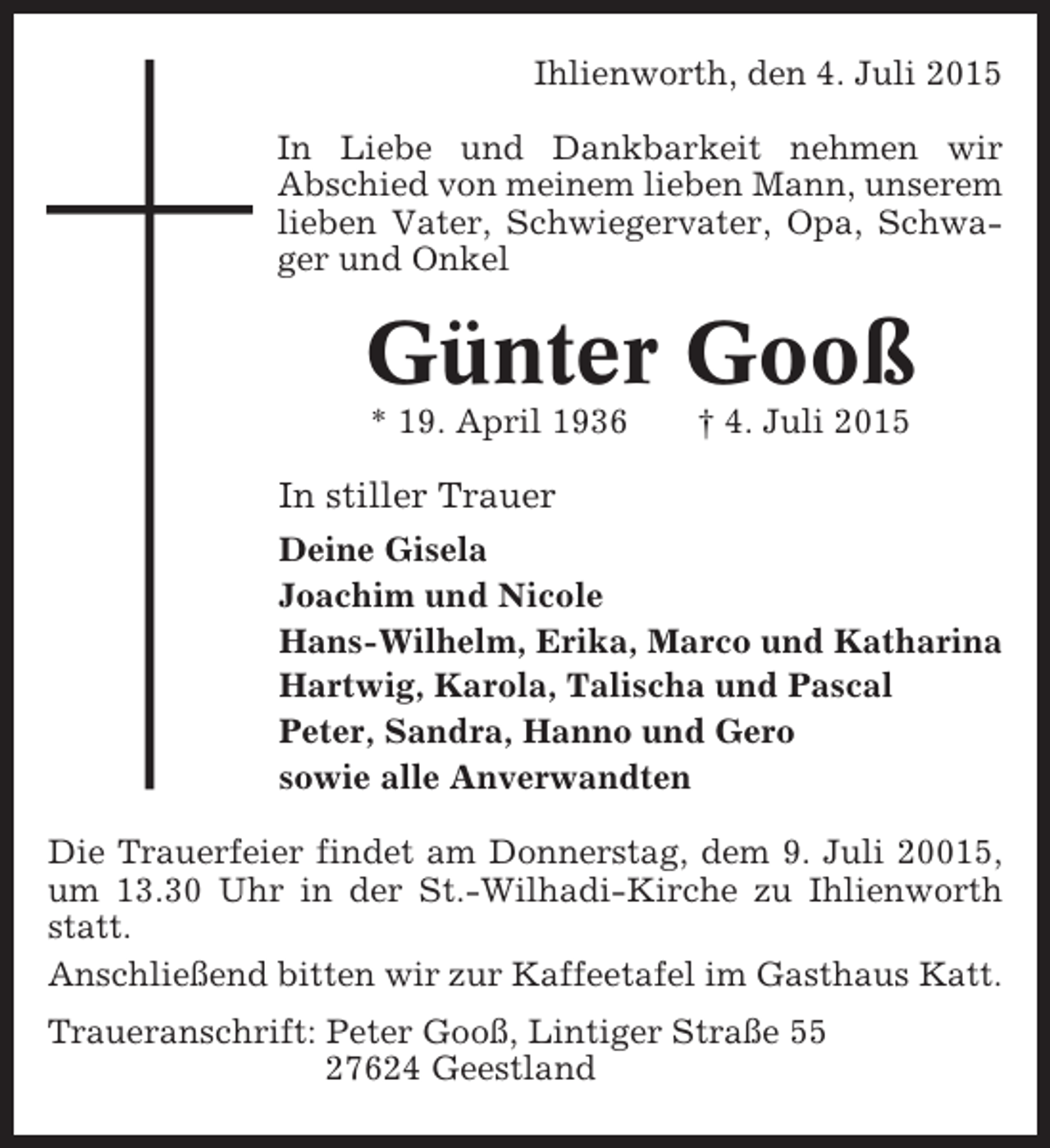 <p>Ihlienworth, den 4. Juli 2015<br />In Liebe und Dankbarkeit nehmen wir<br />Abschied von meinem lieben Mann, unserem<br />lieben Vater, Schwiegervater, Opa, Schwager und Onkel</p><p>Günter Gooß<br />* 19. April 1936</p><p>† 4. Juli 2015</p><p>In stiller Trauer<br />Deine Gisela<br />Joachim und Nicole<br />Hans-Wilhelm, Erika, Marco und Katharina<br />Hartwig, Karola, Talischa und Pascal<br />Peter, Sandra, Hanno und Gero<br />sowie alle Anverwandten<br />Die Trauerfeier findet am Donnerstag, dem 9. Juli 20015,<br />um 13.30 Uhr in der St.-Wilhadi-Kirche zu Ihlienworth<br />statt.<br />Anschließend bitten wir zur Kaffeetafel im Gasthaus Katt.<br />Traueranschrift: Peter Gooß, Lintiger Straße 55<br />27624 Geestland</p>